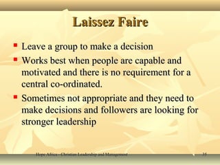 Hope Africa - Christian Leadership and ManagementHope Africa - Christian Leadership and Management 3535
Laissez FaireLaissez Faire
 Leave a group to make a decisionLeave a group to make a decision
 Works best when people are capable andWorks best when people are capable and
motivated and there is no requirement for amotivated and there is no requirement for a
central co-ordinated.central co-ordinated.
 Sometimes not appropriate and they need toSometimes not appropriate and they need to
make decisions and followers are looking formake decisions and followers are looking for
stronger leadershipstronger leadership
 