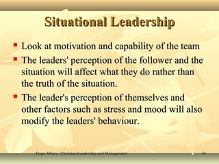 Hope Africa - Christian Leadership and ManagementHope Africa - Christian Leadership and Management 3636
Situational LeadershipSituational Leadership
 Look at motivation and capability of the teamLook at motivation and capability of the team
 The leaders' perception of the follower and theThe leaders' perception of the follower and the
situation will affect what they do rather thansituation will affect what they do rather than
the truth of the situation.the truth of the situation.
 The leader's perception of themselves andThe leader's perception of themselves and
other factors such as stress and mood will alsoother factors such as stress and mood will also
modify the leaders' behaviour.modify the leaders' behaviour.
 