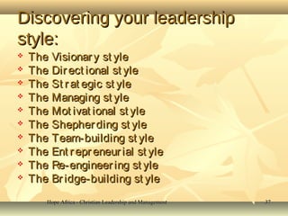Hope Africa - Christian Leadership and ManagementHope Africa - Christian Leadership and Management 3737
Discovering your leadershipDiscovering your leadership
style:style:
 The Visionary st yleThe Visionary st yle
 The Direct ional st yleThe Direct ional st yle
 The St r at egic st yleThe St r at egic st yle
 The Managing st yleThe Managing st yle
 The Mot ivat ional st yleThe Mot ivat ional st yle
 The Shepherding st yleThe Shepherding st yle
 The Team-building st yleThe Team-building st yle
 The Ent repr eneur ial st yleThe Ent repr eneur ial st yle
 The Re-engineering st yleThe Re-engineering st yle
 The Br idge-building st yleThe Br idge-building st yle
 