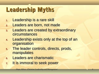 Hope Africa - Christian Leadership and ManagementHope Africa - Christian Leadership and Management 44
Leadership MythsLeadership Myths
1.1. Leadership is a rare skillLeadership is a rare skill
2.2. Leaders are born, not madeLeaders are born, not made
3.3. Leaders are created by extraordinaryLeaders are created by extraordinary
circumstancescircumstances
4.4. Leadership exists only at the top of anLeadership exists only at the top of an
organisationorganisation
5.5. The leader controls, directs, prods,The leader controls, directs, prods,
manipulatesmanipulates
6.6. Leaders are charismaticLeaders are charismatic
7.7. It is immoral to seek powerIt is immoral to seek power
 