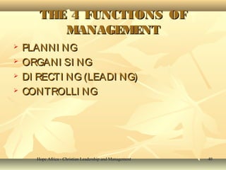 Hope Africa - Christian Leadership and ManagementHope Africa - Christian Leadership and Management 4040
THE 4 FUNCTIONS OFTHE 4 FUNCTIONS OF
MANAGEMENTMANAGEMENT
 PLANNI NGPLANNI NG
 ORGANI SI NGORGANI SI NG
 DI RECTI NG (LEADI NG)DI RECTI NG (LEADI NG)
 CONTROLLI NGCONTROLLI NG
 