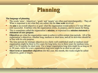 Hope Africa - Christian Leadership and ManagementHope Africa - Christian Leadership and Management 4141
PlanningPlanning
The language of planningThe language of planning
 The words ‘aims’, ‘objectives’, ‘goals’ and ‘targets’ are often used interchangeably - They allThe words ‘aims’, ‘objectives’, ‘goals’ and ‘targets’ are often used interchangeably - They all
What is important is not what they are called, but theWhat is important is not what they are called, but the time scaletime scale involved.involved.
 AnAn aimaim is an overall objective or goal: what the organisation would achieve if it was 100 peris an overall objective or goal: what the organisation would achieve if it was 100 per
cent successful. It defines why the organisation exists, its purpose, and its reason for being.cent successful. It defines why the organisation exists, its purpose, and its reason for being.
 This is sometimes called the organisation’sThis is sometimes called the organisation’s missionmission, as expressed in a, as expressed in a mission statementmission statement oror
statement of core purposestatement of core purpose..
 ObjectivesObjectives are what the organisation wants to achieve within certain time periods. All of theare what the organisation wants to achieve within certain time periods. All of the
organisation’s objectives, whether long, medium or short term, and all its activities should beorganisation’s objectives, whether long, medium or short term, and all its activities should be
in line with its core purpose.in line with its core purpose.
 The time periods for strategic objectives in a fairly well established small or medium sizedThe time periods for strategic objectives in a fairly well established small or medium sized
organisation might be three to five years for long term, two to three years for medium term,organisation might be three to five years for long term, two to three years for medium term,
and 12 to 18 months for short term. For a larger organisation long term might be as long as 10and 12 to 18 months for short term. For a larger organisation long term might be as long as 10
or 20 years, while for a new organisation long term might be as short as one year.or 20 years, while for a new organisation long term might be as short as one year.
 Short term or immediate objectivesShort term or immediate objectives (for this year, this month, this week) might be called(for this year, this month, this week) might be called
objectives, goals or targets.objectives, goals or targets.

 