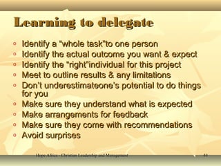 Hope Africa - Christian Leadership and ManagementHope Africa - Christian Leadership and Management 4444
Learning to delegateLearning to delegate
o Identify a “whole task”to one personIdentify a “whole task”to one person
o Identify the actual outcome you want & expectIdentify the actual outcome you want & expect
o Identify the “right”individual for this projectIdentify the “right”individual for this project
o Meet to outline results & any limitationsMeet to outline results & any limitations
o Don’t underestimateone’s potential to do thingsDon’t underestimateone’s potential to do things
for youfor you
o Make sure they understand what is expectedMake sure they understand what is expected
o Make arrangements for feedbackMake arrangements for feedback
o Make sure they come with recommendationsMake sure they come with recommendations
o Avoid surprisesAvoid surprises
 
