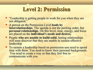 Hope Africa - Christian Leadership and ManagementHope Africa - Christian Leadership and Management 77
Level 2: PermissionLevel 2: Permission
 ““Leadership is getting people to work for you when they areLeadership is getting people to work for you when they are
not obligated.”not obligated.”
 A person on the Permission LevelA person on the Permission Level leads byleads by
interrelationshipsinterrelationships. The agenda is not the pecking order, but. The agenda is not the pecking order, but
personal relationshipspersonal relationships. On this level, time, energy, and focus. On this level, time, energy, and focus
are placed on theare placed on the individual’s needs and desires.individual’s needs and desires.
 PeoplePeople who are unable to build solidwho are unable to build solid, lasting relationships, lasting relationships
will soon discover that they are unable to sustain effectivewill soon discover that they are unable to sustain effective
leadershipleadership
 To sustain a leadership based on permission uou need to spendTo sustain a leadership based on permission uou need to spend
time with them. You need to know their personal backgrounds.time with them. You need to know their personal backgrounds.
You need to create a way so that they feel free toYou need to create a way so that they feel free to
communicate with you.communicate with you.
 