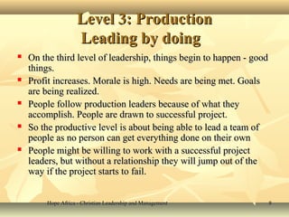 Hope Africa - Christian Leadership and ManagementHope Africa - Christian Leadership and Management 88
Level 3: ProductionLevel 3: Production
Leading by doingLeading by doing
 On the third level of leadership, things begin to happen - goodOn the third level of leadership, things begin to happen - good
things.things.
 Profit increases. Morale is high. Needs are being met. GoalsProfit increases. Morale is high. Needs are being met. Goals
are being realized.are being realized.
 People follow production leaders because of what theyPeople follow production leaders because of what they
accomplish. People are drawn to successful project.accomplish. People are drawn to successful project.
 So the productive level is about being able to lead a team ofSo the productive level is about being able to lead a team of
people as no person can get everything done on their ownpeople as no person can get everything done on their own
 People might be willing to work with a successful projectPeople might be willing to work with a successful project
leaders, but without a relationship they will jump out of theleaders, but without a relationship they will jump out of the
way if the project starts to fail.way if the project starts to fail.
 