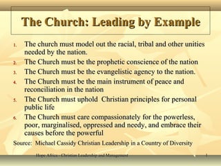 Hope Africa - Christian Leadership and ManagementHope Africa - Christian Leadership and Management 11
The Church: Leading by ExampleThe Church: Leading by Example
1.1. The church must model out the racial, tribal and other unitiesThe church must model out the racial, tribal and other unities
needed by the nation.needed by the nation.
2.2. The Church must be the prophetic conscience of the nationThe Church must be the prophetic conscience of the nation
3.3. The Church must be the evangelistic agency to the nation.The Church must be the evangelistic agency to the nation.
4.4. The Church must be the main instrument of peace andThe Church must be the main instrument of peace and
reconciliation in the nationreconciliation in the nation
5.5. The Church must uphold Christian principles for personalThe Church must uphold Christian principles for personal
public lifepublic life
6.6. The Church must care compassionately for the powerless,The Church must care compassionately for the powerless,
poor, marginalised, oppressed and needy, and embrace theirpoor, marginalised, oppressed and needy, and embrace their
causes before the powerfulcauses before the powerful
Source: Michael Cassidy Christian Leadership in a Country of DiversitySource: Michael Cassidy Christian Leadership in a Country of Diversity
 
