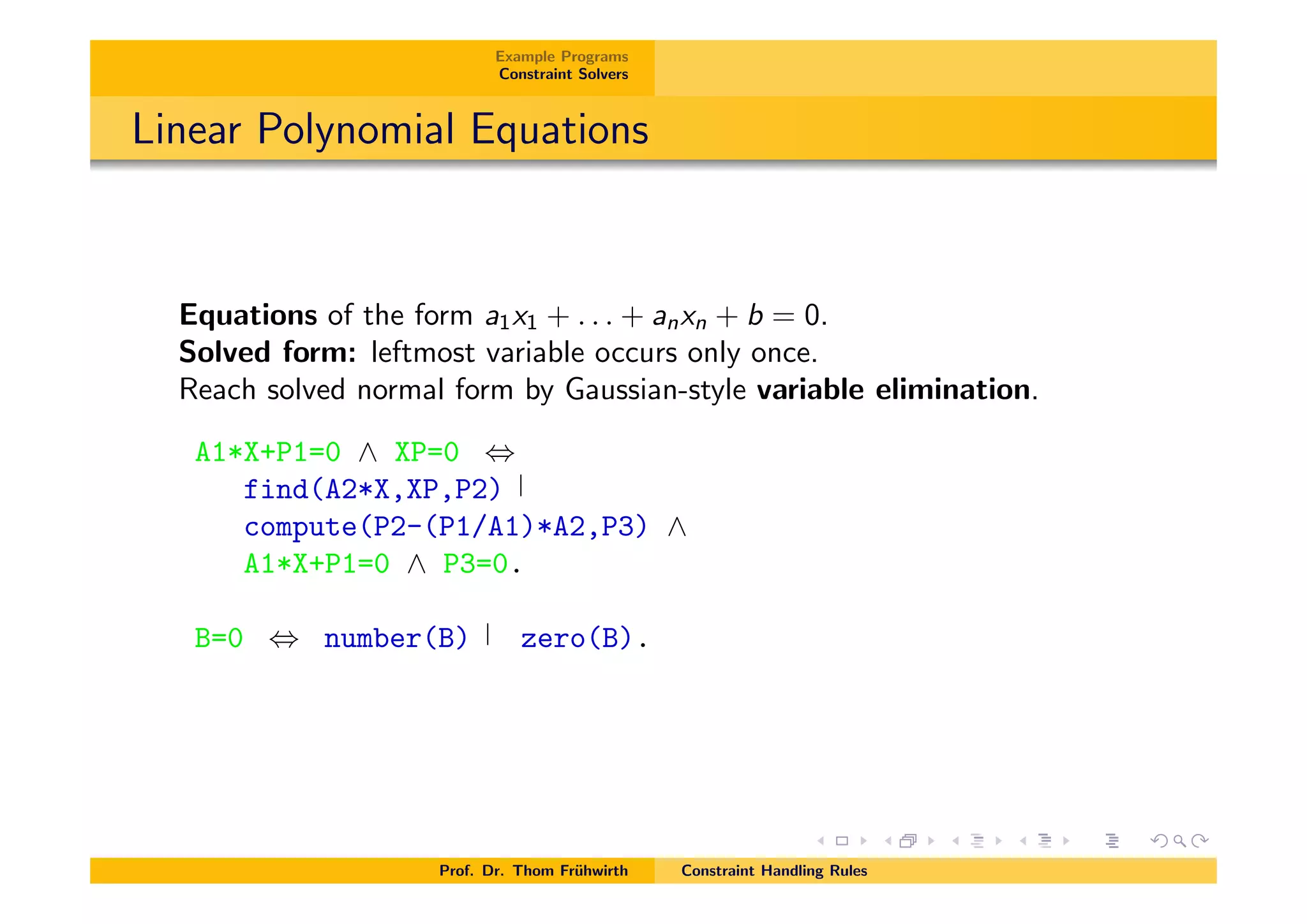 Example Programs
Constraint Solvers
Linear Polynomial Equations
Equations of the form a1x1 + . . . + anxn + b = 0.
Solved form: leftmost variable occurs only once.
Reach solved normal form by Gaussian-style variable elimination.
A1*X+P1=0 ^ XP=0 ,
find(A2*X,XP,P2)
compute(P2-(P1/A1)*A2,P3) ^
A1*X+P1=0 ^ P3=0.
B=0 , number(B) zero(B).
Prof. Dr. Thom Fr¨uhwirth Constraint Handling Rules
 