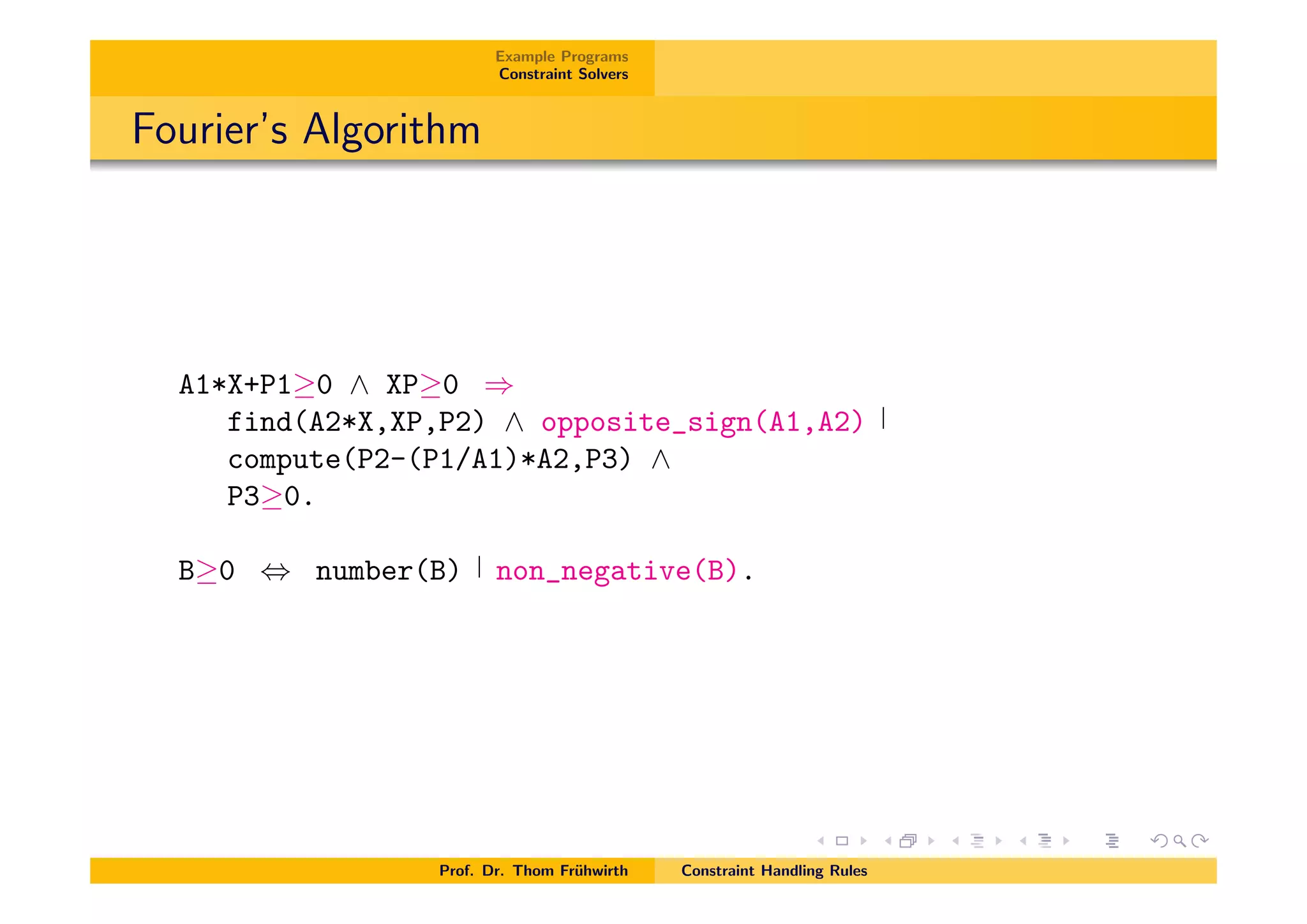 Example Programs
Constraint Solvers
Fourier’s Algorithm
A1*X+P1 0 ^ XP 0 )
find(A2*X,XP,P2) ^ opposite_sign(A1,A2)
compute(P2-(P1/A1)*A2,P3) ^
P3 0.
B 0 , number(B) non_negative(B).
Prof. Dr. Thom Fr¨uhwirth Constraint Handling Rules
 