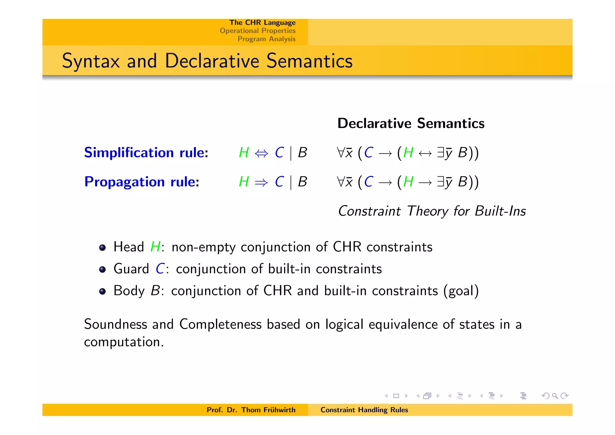 The CHR Language
Operational Properties
Program Analysis
Syntax and Declarative Semantics
Declarative Semantics
Simpliﬁcation rule: H , C | B 8¯x (C ! (H $ 9¯y B))
Propagation rule: H ) C | B 8¯x (C ! (H ! 9¯y B))
Constraint Theory for Built-Ins
Head H: non-empty conjunction of CHR constraints
Guard C: conjunction of built-in constraints
Body B: conjunction of CHR and built-in constraints (goal)
Soundness and Completeness based on logical equivalence of states in a
computation.
Prof. Dr. Thom Fr¨uhwirth Constraint Handling Rules
 
