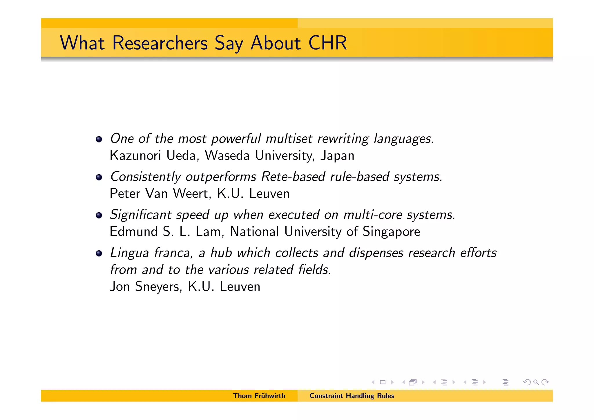 What Researchers Say About CHR
One of the most powerful multiset rewriting languages.
Kazunori Ueda, Waseda University, Japan
Consistently outperforms Rete-based rule-based systems.
Peter Van Weert, K.U. Leuven
Signiﬁcant speed up when executed on multi-core systems.
Edmund S. L. Lam, National University of Singapore
Lingua franca, a hub which collects and dispenses research e↵orts
from and to the various related ﬁelds.
Jon Sneyers, K.U. Leuven
Thom Fr¨uhwirth Constraint Handling Rules
 