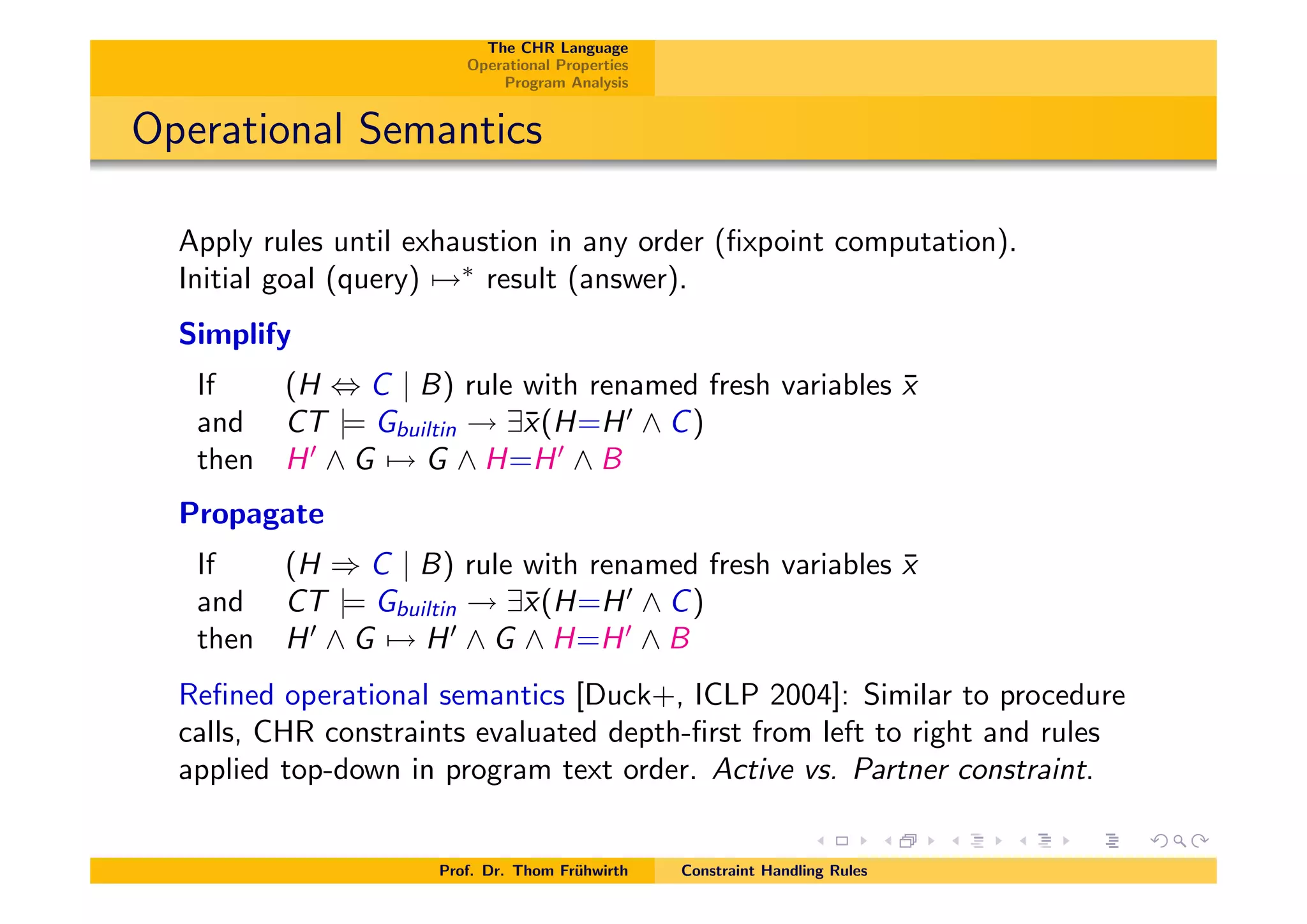 The CHR Language
Operational Properties
Program Analysis
Operational Semantics
Apply rules until exhaustion in any order (ﬁxpoint computation).
Initial goal (query) 7!⇤
result (answer).
Simplify
If (H , C | B) rule with renamed fresh variables ¯x
and CT |= Gbuiltin ! 9¯x(H=H0
^ C)
then H0
^ G 7! G ^ H=H0
^ B
Propagate
If (H ) C | B) rule with renamed fresh variables ¯x
and CT |= Gbuiltin ! 9¯x(H=H0
^ C)
then H0
^ G 7! H0
^ G ^ H=H0
^ B
Reﬁned operational semantics [Duck+, ICLP 2004]: Similar to procedure
calls, CHR constraints evaluated depth-ﬁrst from left to right and rules
applied top-down in program text order. Active vs. Partner constraint.
Prof. Dr. Thom Fr¨uhwirth Constraint Handling Rules
 