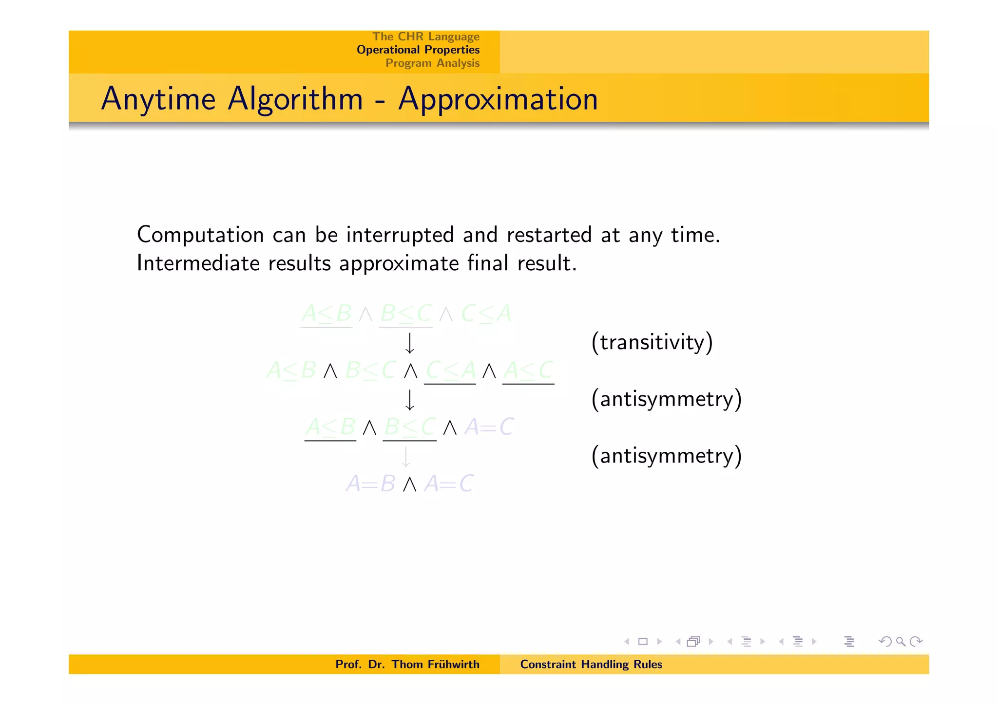 The CHR Language
Operational Properties
Program Analysis
Anytime Algorithm - Approximation
Computation can be interrupted and restarted at any time.
Intermediate results approximate ﬁnal result.
AB ^ BC ^ CA
# (transitivity)
AB ^ BC ^ CA ^ AC
# (antisymmetry)
AB ^ BC ^ A=C
# (antisymmetry)
A=B ^ A=C
Prof. Dr. Thom Fr¨uhwirth Constraint Handling Rules
 