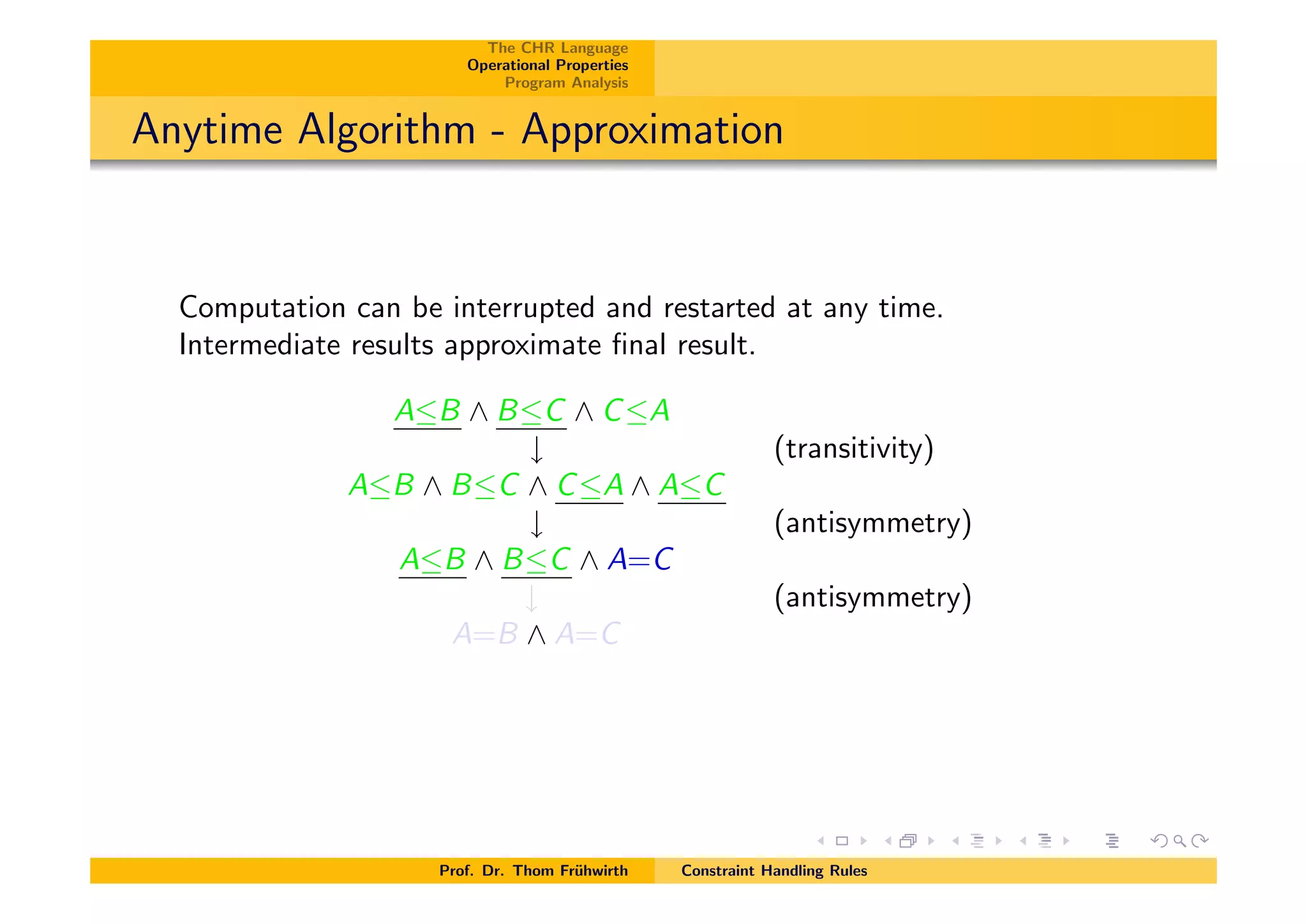 The CHR Language
Operational Properties
Program Analysis
Anytime Algorithm - Approximation
Computation can be interrupted and restarted at any time.
Intermediate results approximate ﬁnal result.
AB ^ BC ^ CA
# (transitivity)
AB ^ BC ^ CA ^ AC
# (antisymmetry)
AB ^ BC ^ A=C
# (antisymmetry)
A=B ^ A=C
Prof. Dr. Thom Fr¨uhwirth Constraint Handling Rules
 