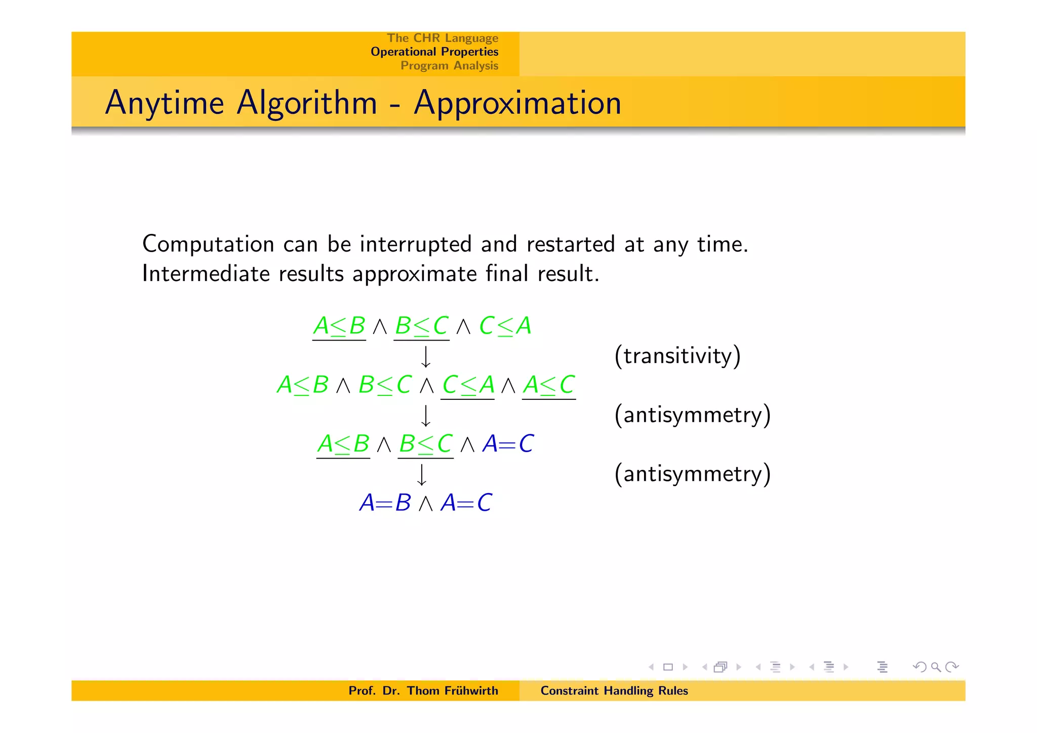 The CHR Language
Operational Properties
Program Analysis
Anytime Algorithm - Approximation
Computation can be interrupted and restarted at any time.
Intermediate results approximate ﬁnal result.
AB ^ BC ^ CA
# (transitivity)
AB ^ BC ^ CA ^ AC
# (antisymmetry)
AB ^ BC ^ A=C
# (antisymmetry)
A=B ^ A=C
Prof. Dr. Thom Fr¨uhwirth Constraint Handling Rules
 