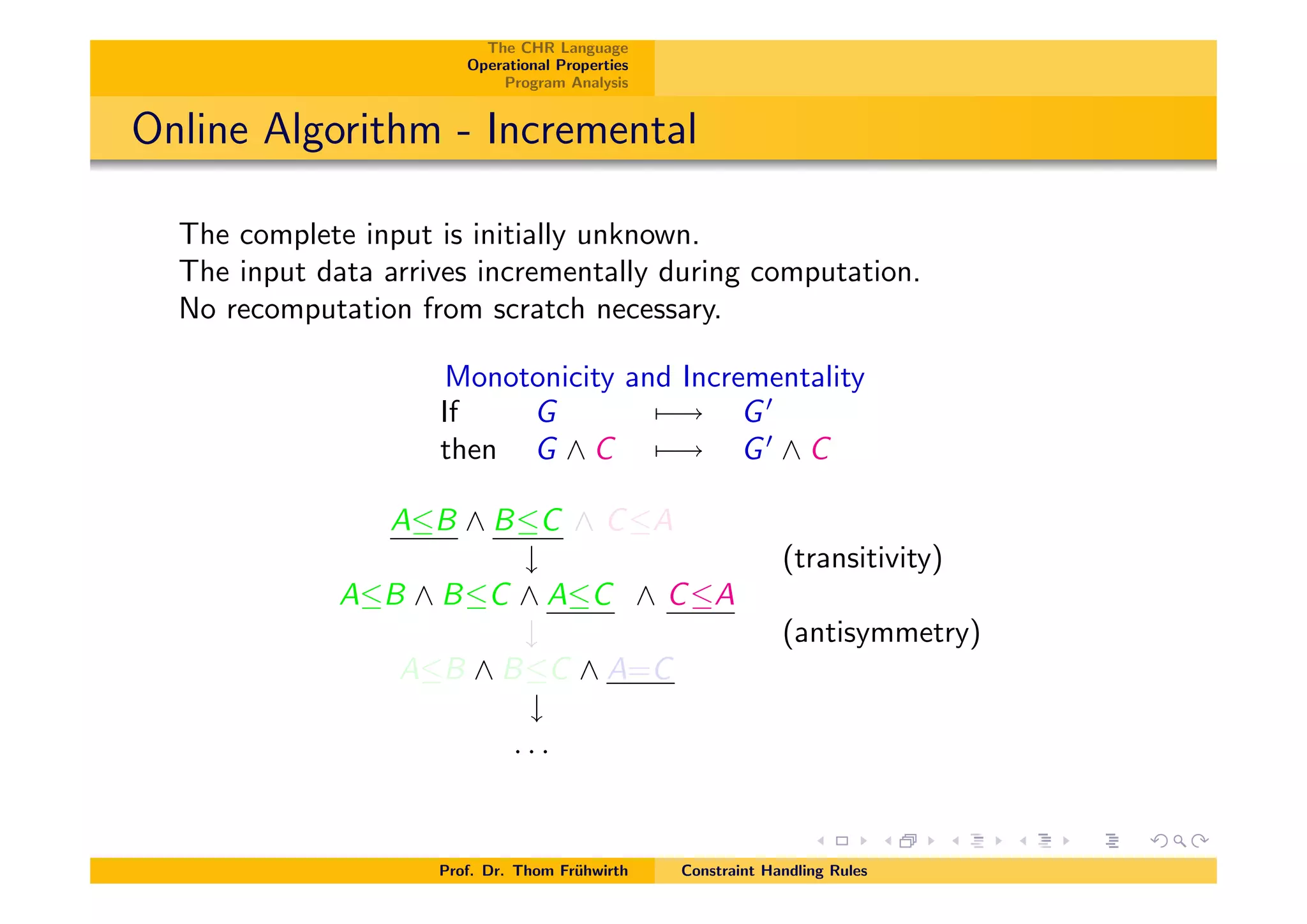 The CHR Language
Operational Properties
Program Analysis
Online Algorithm - Incremental
The complete input is initially unknown.
The input data arrives incrementally during computation.
No recomputation from scratch necessary.
Monotonicity and Incrementality
If G 7 ! G0
then G ^ C 7 ! G0
^ C
AB ^ BC ^ CA
# (transitivity)
AB ^ BC ^ AC ^ CA
# (antisymmetry)
AB ^ BC ^ A=C
#
. . .
Prof. Dr. Thom Fr¨uhwirth Constraint Handling Rules
 
