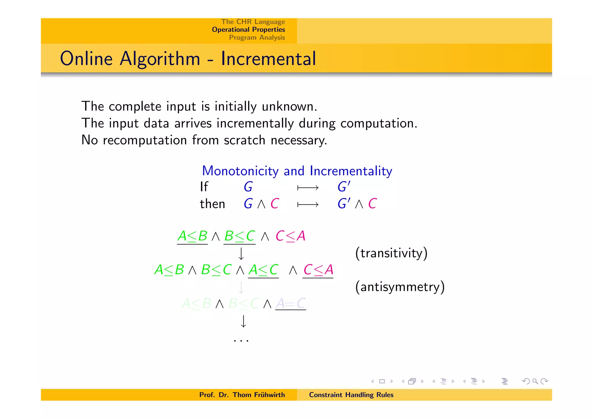 The CHR Language
Operational Properties
Program Analysis
Online Algorithm - Incremental
The complete input is initially unknown.
The input data arrives incrementally during computation.
No recomputation from scratch necessary.
Monotonicity and Incrementality
If G 7 ! G0
then G ^ C 7 ! G0
^ C
AB ^ BC ^ CA
# (transitivity)
AB ^ BC ^ AC ^ CA
# (antisymmetry)
AB ^ BC ^ A=C
#
. . .
Prof. Dr. Thom Fr¨uhwirth Constraint Handling Rules
 