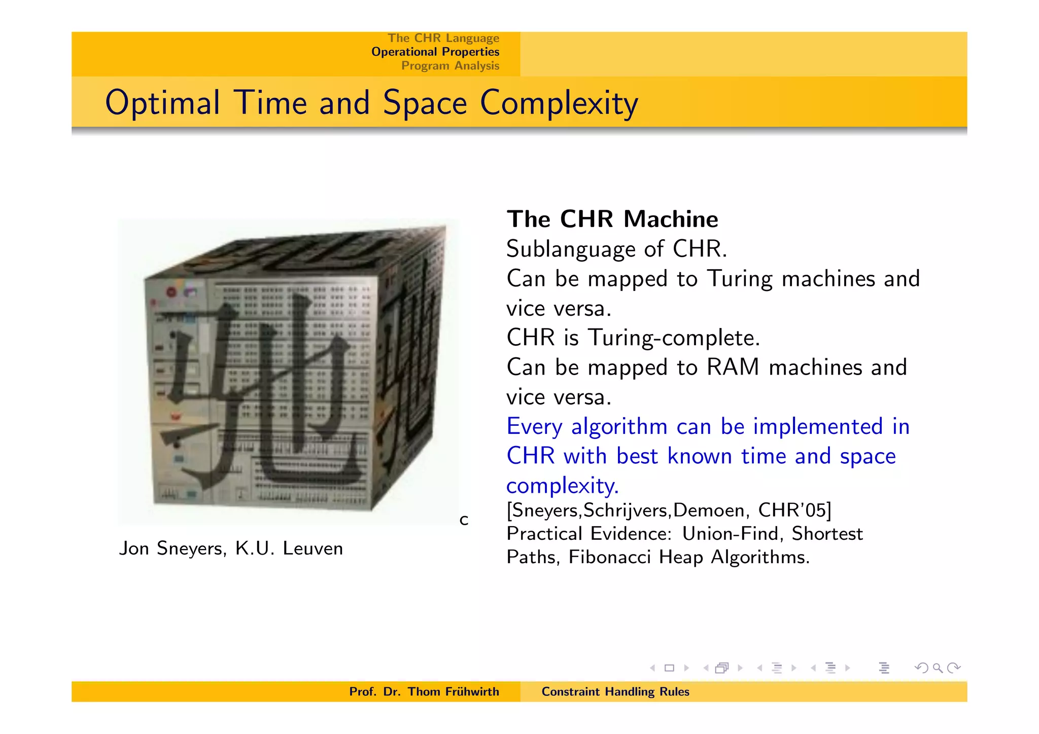 The CHR Language
Operational Properties
Program Analysis
Optimal Time and Space Complexity
c
Jon Sneyers, K.U. Leuven
The CHR Machine
Sublanguage of CHR.
Can be mapped to Turing machines and
vice versa.
CHR is Turing-complete.
Can be mapped to RAM machines and
vice versa.
Every algorithm can be implemented in
CHR with best known time and space
complexity.
[Sneyers,Schrijvers,Demoen, CHR’05]
Practical Evidence: Union-Find, Shortest
Paths, Fibonacci Heap Algorithms.
Prof. Dr. Thom Fr¨uhwirth Constraint Handling Rules
 