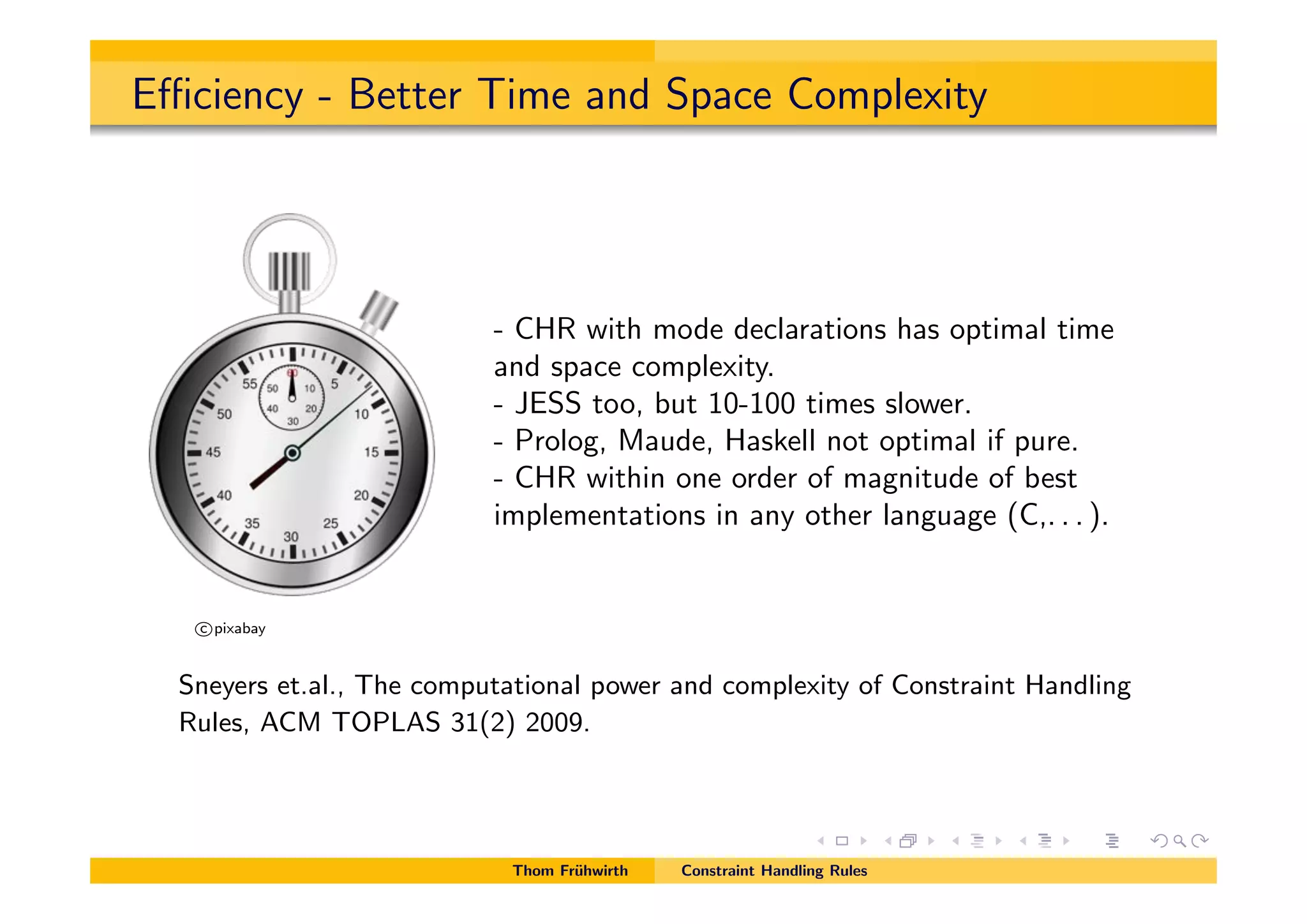 E ciency - Better Time and Space Complexity
c pixabay
- CHR with mode declarations has optimal time
and space complexity.
- JESS too, but 10-100 times slower.
- Prolog, Maude, Haskell not optimal if pure.
- CHR within one order of magnitude of best
implementations in any other language (C,. . . ).
Sneyers et.al., The computational power and complexity of Constraint Handling
Rules, ACM TOPLAS 31(2) 2009.
Thom Fr¨uhwirth Constraint Handling Rules
 