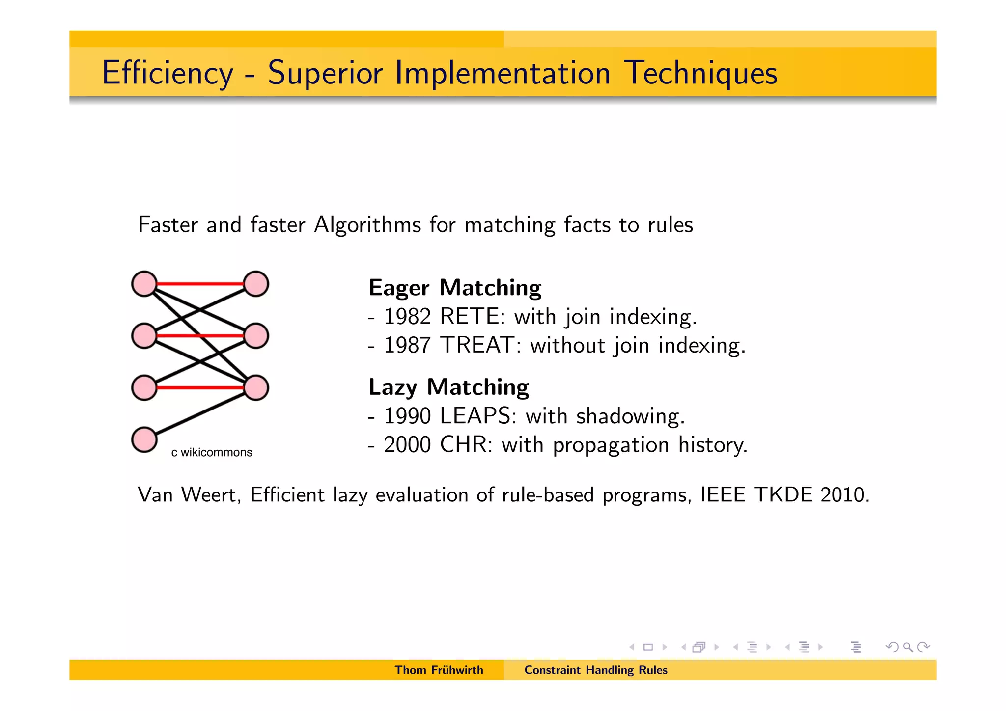 E ciency - Superior Implementation Techniques
Faster and faster Algorithms for matching facts to rules
Eager Matching
- 1982 RETE: with join indexing.
- 1987 TREAT: without join indexing.
Lazy Matching
- 1990 LEAPS: with shadowing.
- 2000 CHR: with propagation history.
Van Weert, E cient lazy evaluation of rule-based programs, IEEE TKDE 2010.
Thom Fr¨uhwirth Constraint Handling Rules
c wikicommons
 