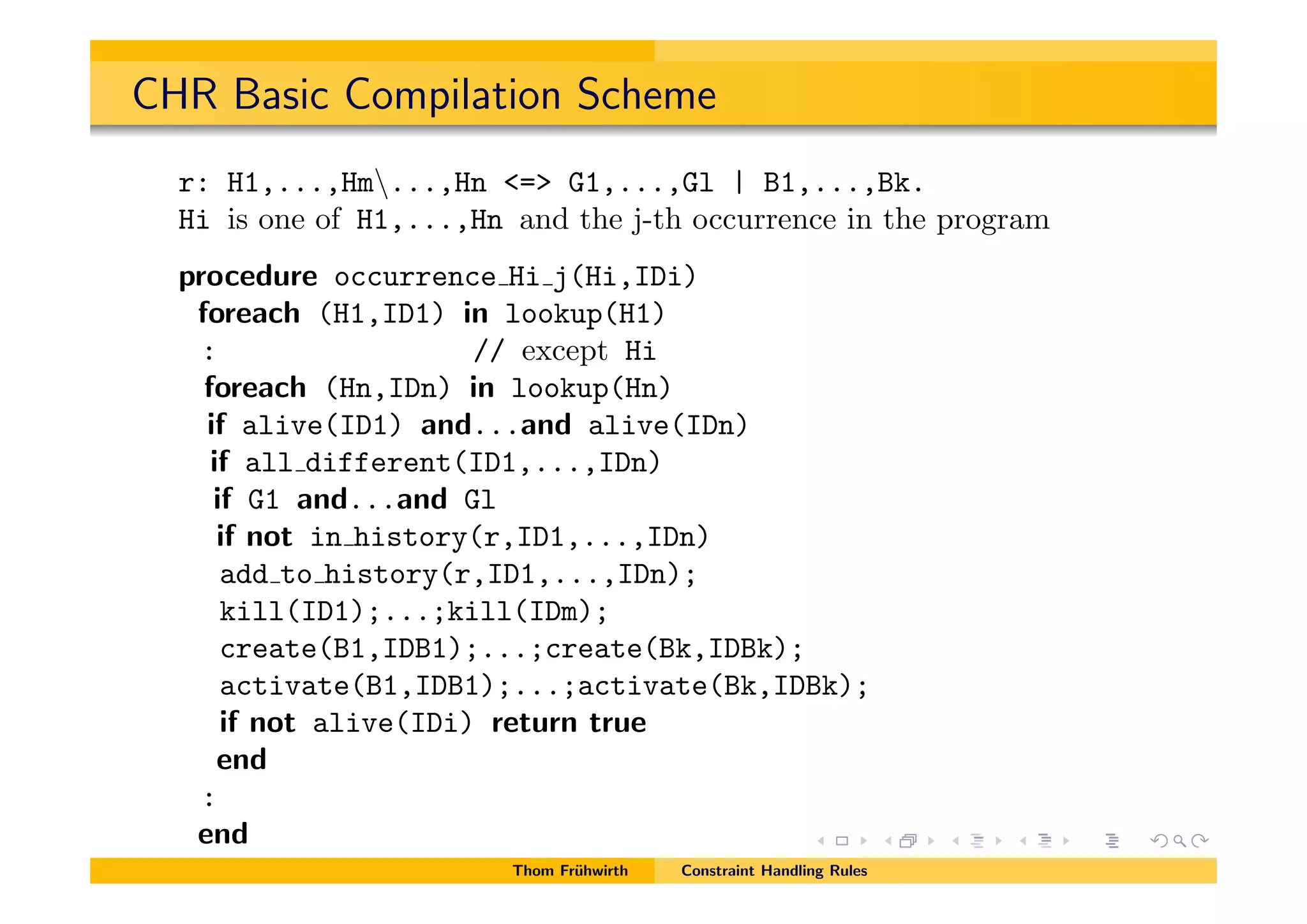 CHR Basic Compilation Scheme
r: H1,...,Hm...,Hn <=> G1,...,Gl | B1,...,Bk.
Hi is one of H1,...,Hn and the j-th occurrence in the program
procedure occurrence Hi j(Hi,IDi)
foreach (H1,ID1) in lookup(H1)
: // except Hi
foreach (Hn,IDn) in lookup(Hn)
if alive(ID1) and...and alive(IDn)
if all different(ID1,...,IDn)
if G1 and...and Gl
if not in history(r,ID1,...,IDn)
add to history(r,ID1,...,IDn);
kill(ID1);...;kill(IDm);
create(B1,IDB1);...;create(Bk,IDBk);
activate(B1,IDB1);...;activate(Bk,IDBk);
if not alive(IDi) return true
end
:
end
Thom Fr¨uhwirth Constraint Handling Rules
 