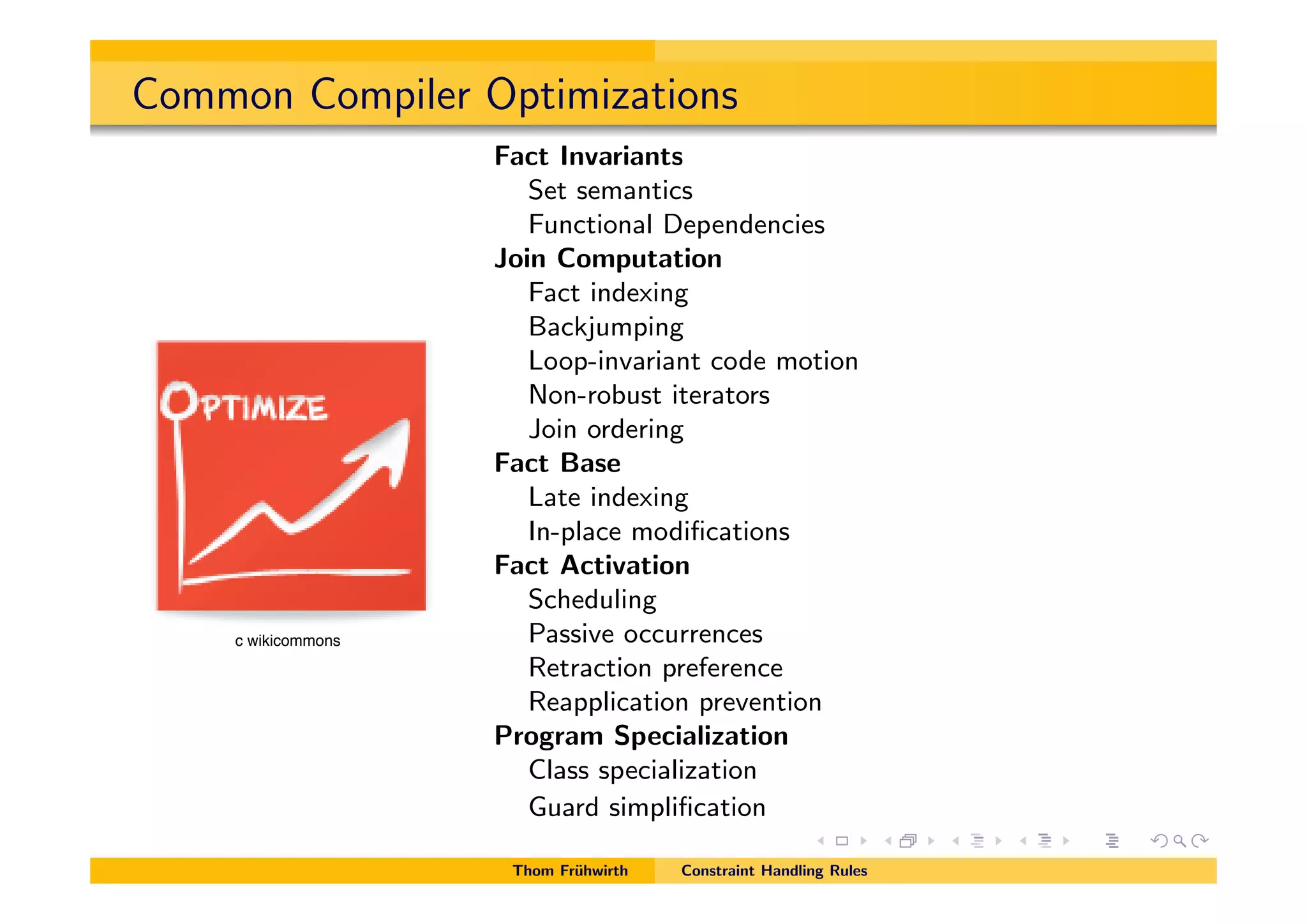 Common Compiler Optimizations
Fact Invariants
Set semantics
Functional Dependencies
Join Computation
Fact indexing
Backjumping
Loop-invariant code motion
Non-robust iterators
Join ordering
Fact Base
Late indexing
In-place modiﬁcations
Fact Activation
Scheduling
Passive occurrences
Retraction preference
Reapplication prevention
Program Specialization
Class specialization
Guard simpliﬁcation
Thom Fr¨uhwirth Constraint Handling Rules
c wikicommons
 
