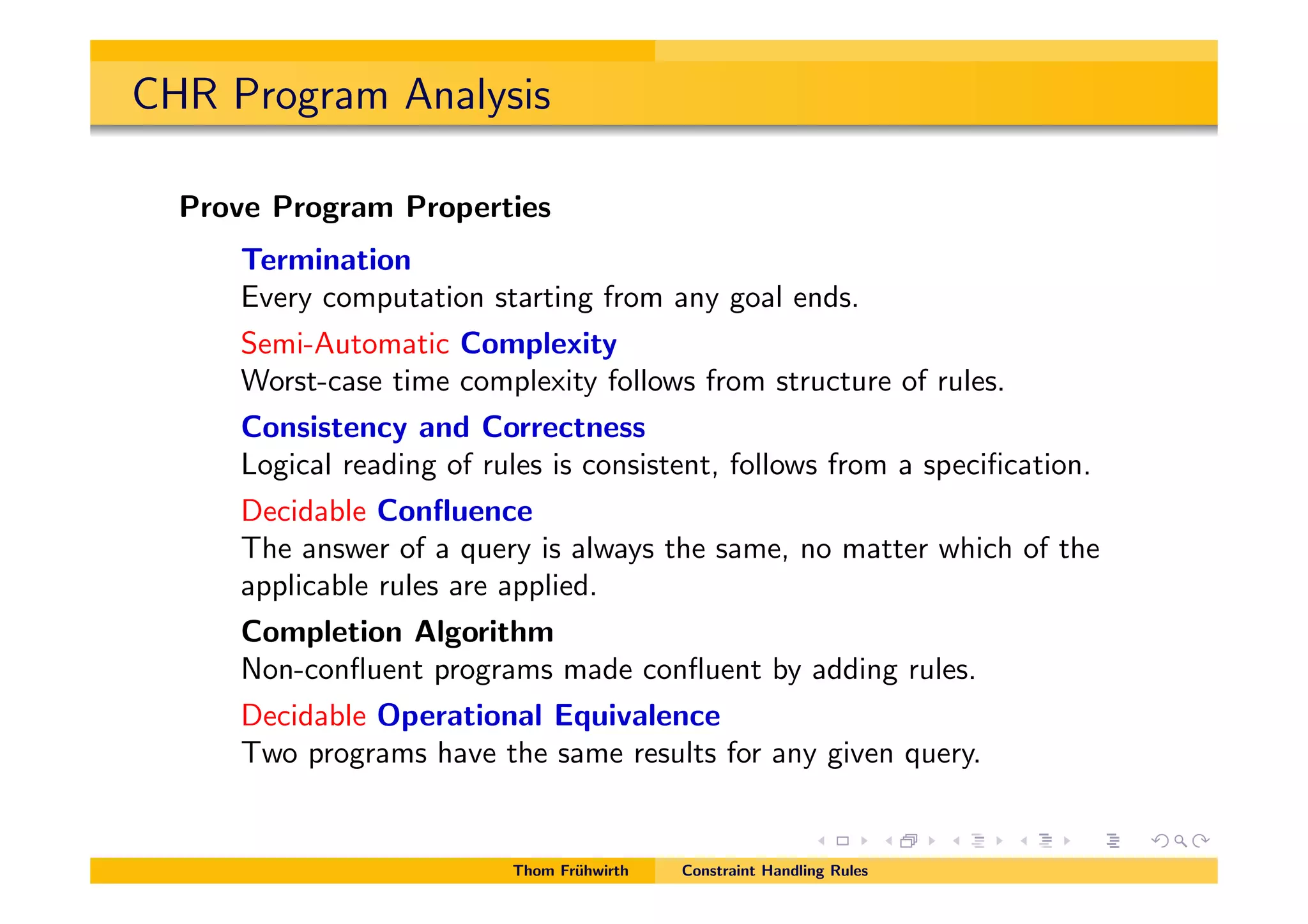 CHR Program Analysis
Prove Program Properties
Termination
Every computation starting from any goal ends.
Semi-Automatic Complexity
Worst-case time complexity follows from structure of rules.
Consistency and Correctness
Logical reading of rules is consistent, follows from a speciﬁcation.
Decidable Conﬂuence
The answer of a query is always the same, no matter which of the
applicable rules are applied.
Completion Algorithm
Non-conﬂuent programs made conﬂuent by adding rules.
Decidable Operational Equivalence
Two programs have the same results for any given query.
Thom Fr¨uhwirth Constraint Handling Rules
 