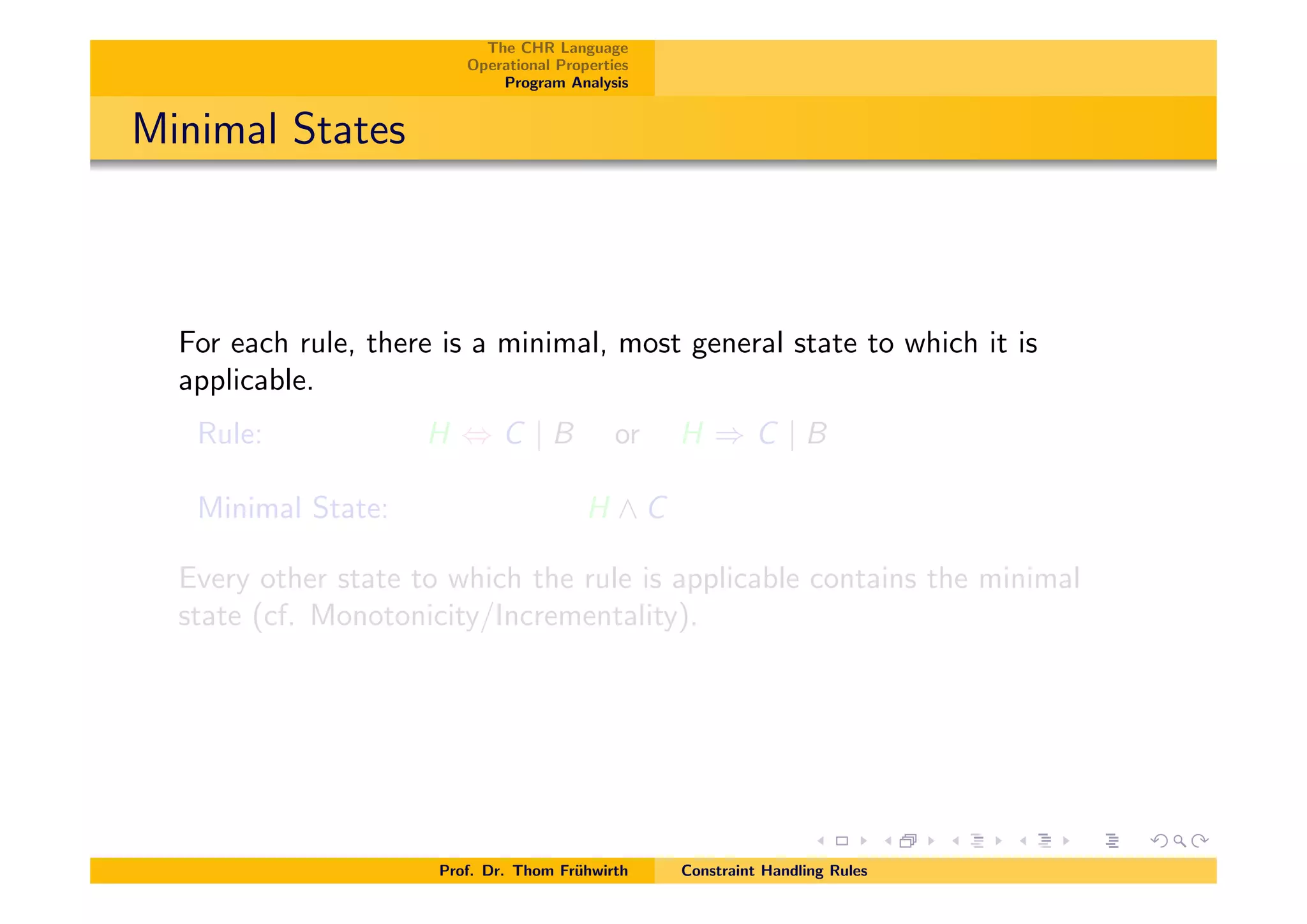 The CHR Language
Operational Properties
Program Analysis
Minimal States
For each rule, there is a minimal, most general state to which it is
applicable.
Rule: H , C | B or H ) C | B
Minimal State: H ^ C
Every other state to which the rule is applicable contains the minimal
state (cf. Monotonicity/Incrementality).
Prof. Dr. Thom Fr¨uhwirth Constraint Handling Rules
 