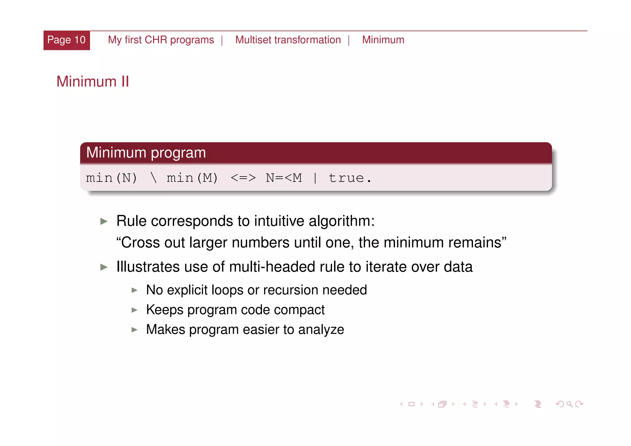 Page 10 My ﬁrst CHR programs | Multiset transformation | Minimum
Minimum II
Minimum program
min(N)  min(M) <=> N=<M | true.
I Rule corresponds to intuitive algorithm:
“Cross out larger numbers until one, the minimum remains”
I Illustrates use of multi-headed rule to iterate over data
I No explicit loops or recursion needed
I Keeps program code compact
I Makes program easier to analyze
 