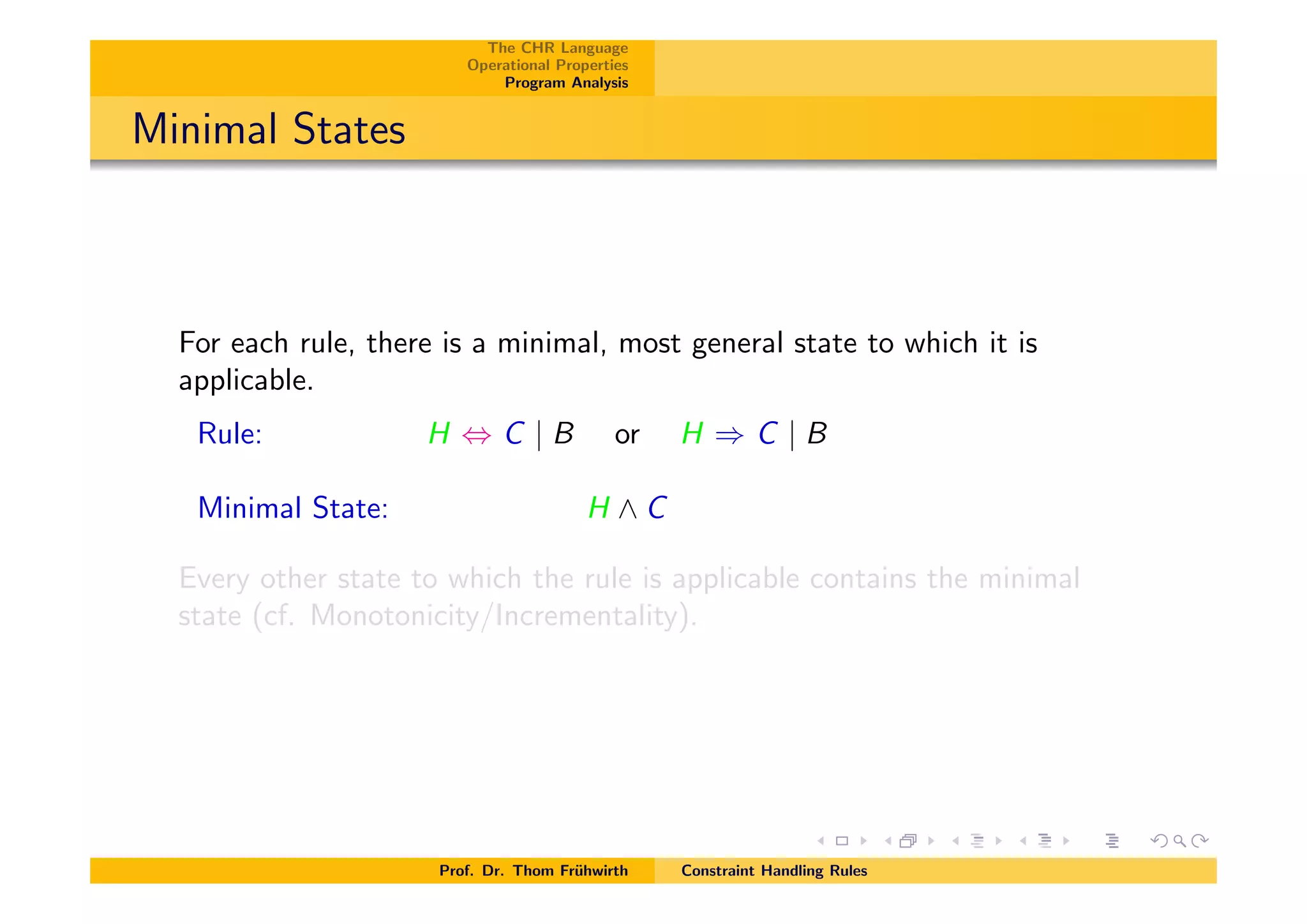 The CHR Language
Operational Properties
Program Analysis
Minimal States
For each rule, there is a minimal, most general state to which it is
applicable.
Rule: H , C | B or H ) C | B
Minimal State: H ^ C
Every other state to which the rule is applicable contains the minimal
state (cf. Monotonicity/Incrementality).
Prof. Dr. Thom Fr¨uhwirth Constraint Handling Rules
 