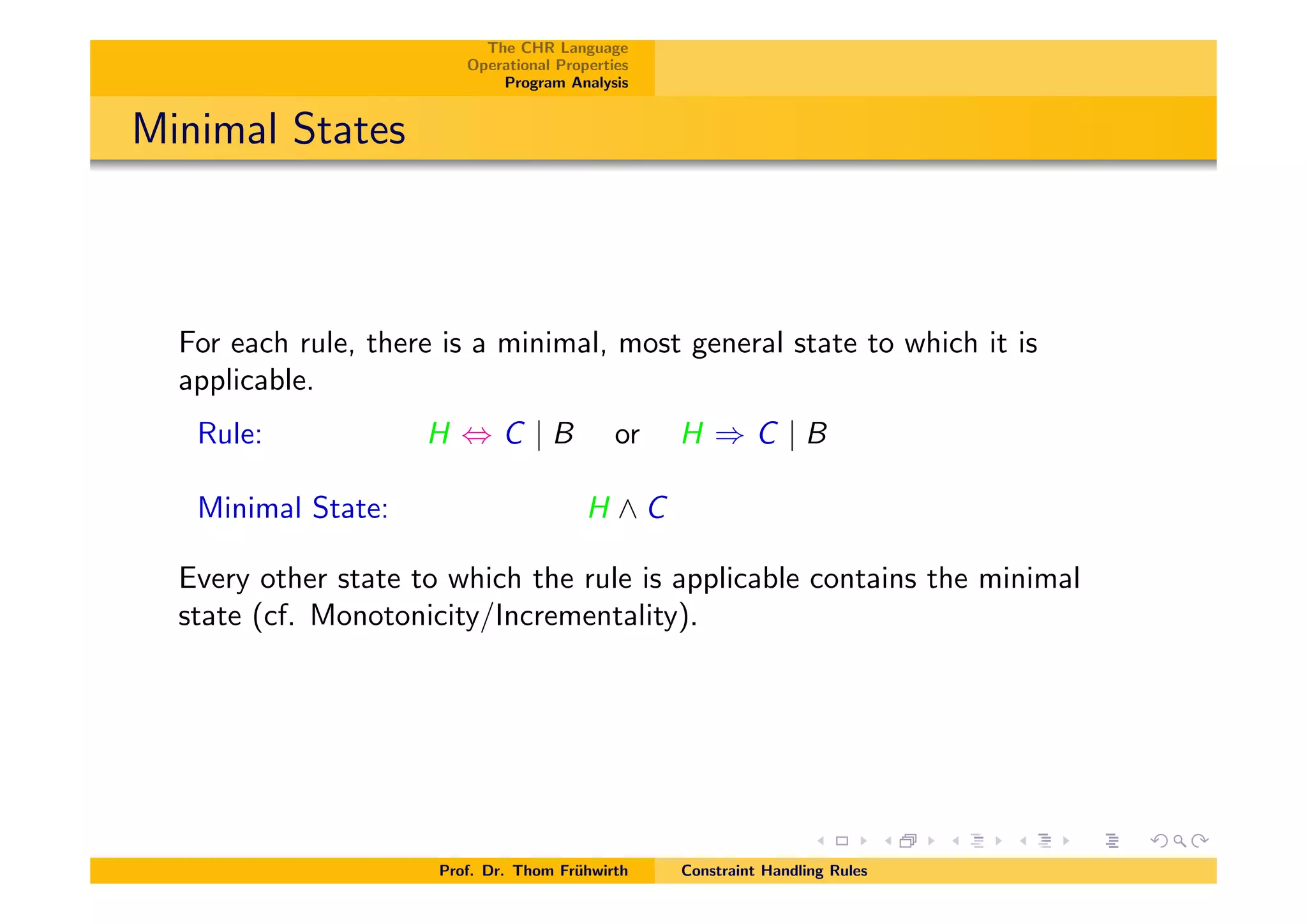 The CHR Language
Operational Properties
Program Analysis
Minimal States
For each rule, there is a minimal, most general state to which it is
applicable.
Rule: H , C | B or H ) C | B
Minimal State: H ^ C
Every other state to which the rule is applicable contains the minimal
state (cf. Monotonicity/Incrementality).
Prof. Dr. Thom Fr¨uhwirth Constraint Handling Rules
 