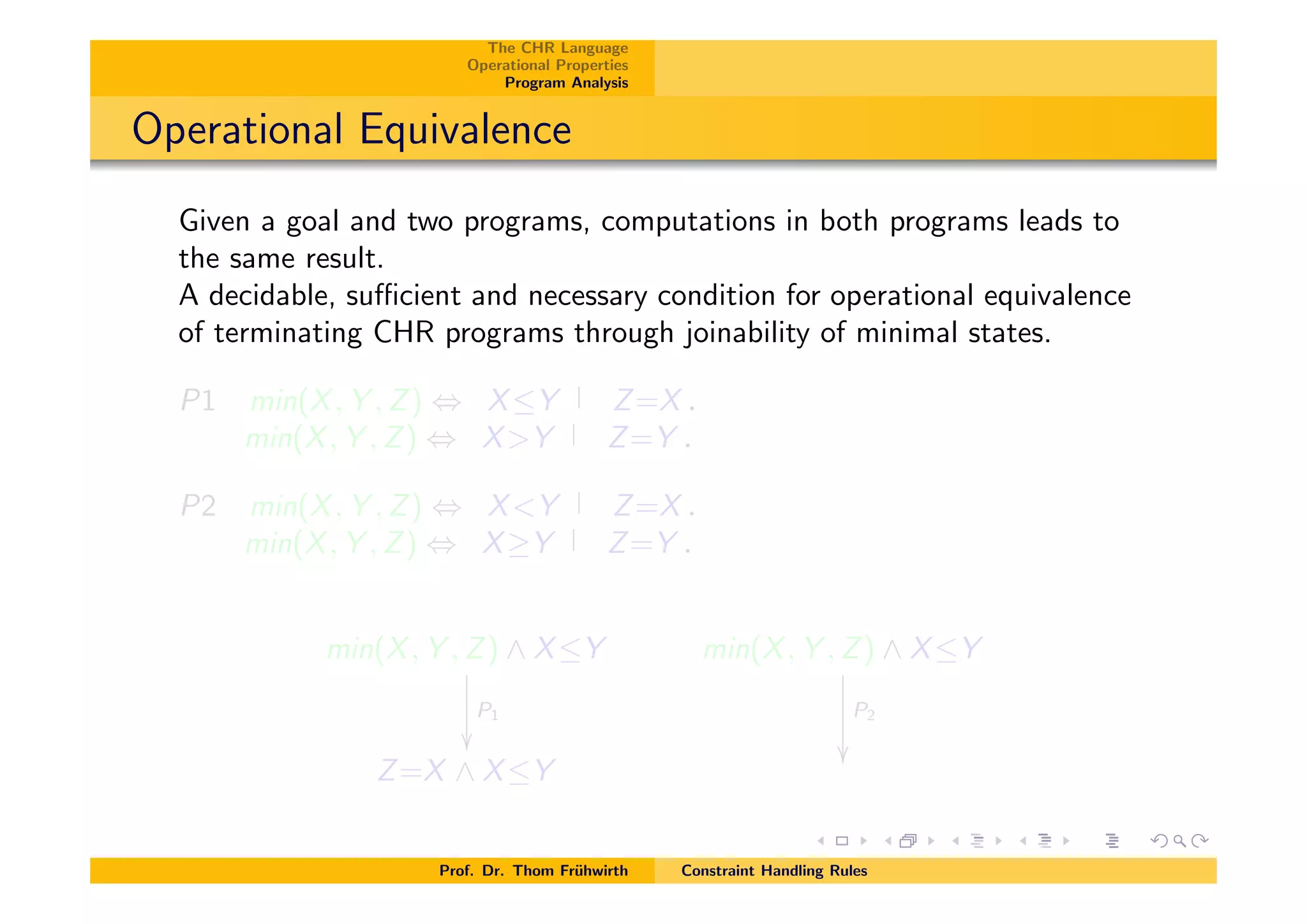 The CHR Language
Operational Properties
Program Analysis
Operational Equivalence
Given a goal and two programs, computations in both programs leads to
the same result.
A decidable, su⌅cient and necessary condition for operational equivalence
of terminating CHR programs through joinability of minimal states.
P1 min(X, Y , Z) , XY Z=X.
min(X, Y , Z) , X>Y Z=Y .
P2 min(X, Y , Z) , X<Y Z=X.
min(X, Y , Z) , X Y Z=Y .
min(X, Y , Z) ^ XY
P1
✏✏
min(X, Y , Z) ^ XY
P2
✏✏
Z=X ^ XY
Prof. Dr. Thom Fr¨uhwirth Constraint Handling Rules
 