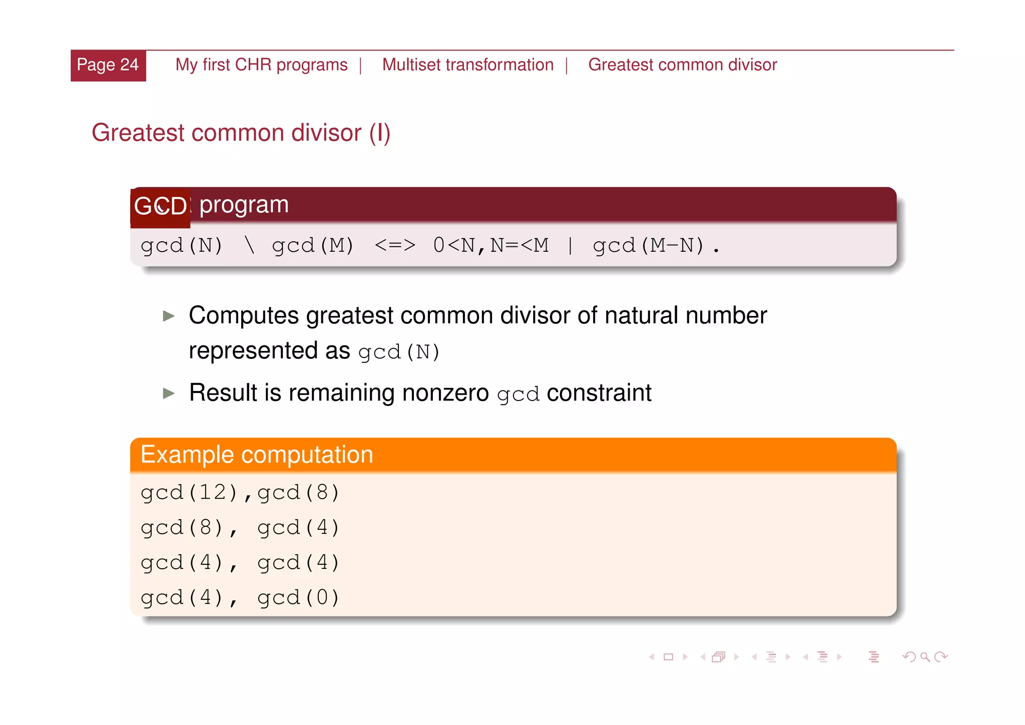 Page 24 My ﬁrst CHR programs | Multiset transformation | Greatest common divisor
Greatest common divisor (I)
XOR program
gcd(N)  gcd(M) <=> 0<N,N=<M | gcd(M-N).
I Computes greatest common divisor of natural number
represented as gcd(N)
I Result is remaining nonzero gcd constraint
Example computation
gcd(12),gcd(8)
gcd(8), gcd(4)
gcd(4), gcd(4)
gcd(4), gcd(0)
GCD
 