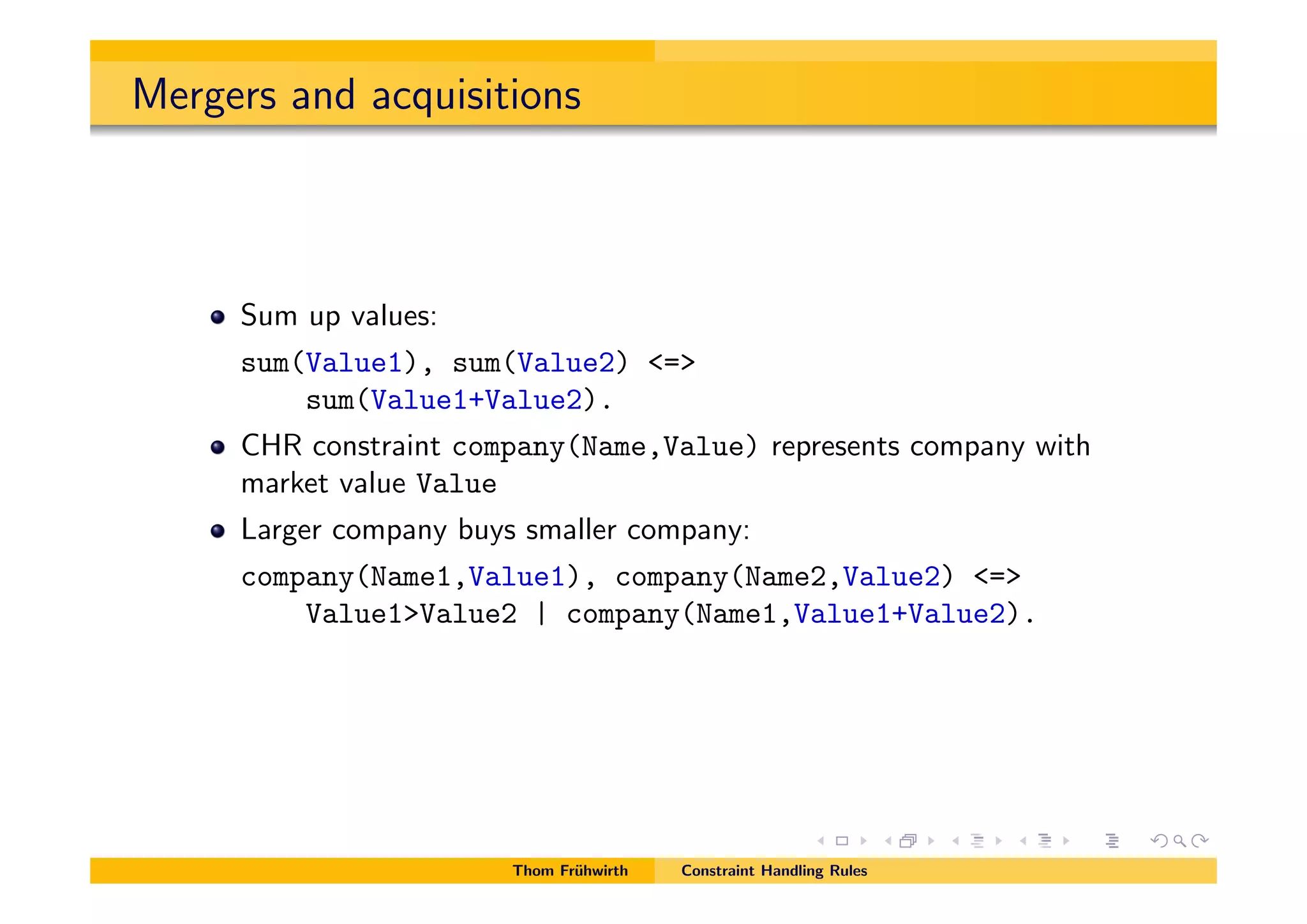 Mergers and acquisitions
Sum up values:
sum(Value1), sum(Value2) <=>
sum(Value1+Value2).
CHR constraint company(Name,Value) represents company with
market value Value
Larger company buys smaller company:
company(Name1,Value1), company(Name2,Value2) <=>
Value1>Value2 | company(Name1,Value1+Value2).
Thom Fr¨uhwirth Constraint Handling Rules
 