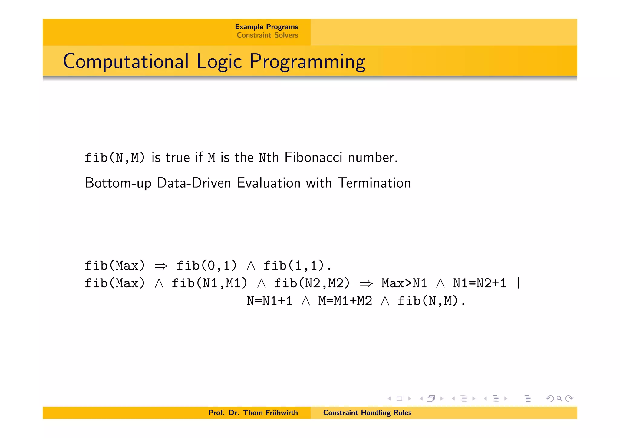 Example Programs
Constraint Solvers
Computational Logic Programming
fib(N,M) is true if M is the Nth Fibonacci number.
Bottom-up Data-Driven Evaluation with Termination
fib(Max) ) fib(0,1) ^ fib(1,1).
fib(Max) ^ fib(N1,M1) ^ fib(N2,M2) ) Max>N1 ^ N1=N2+1 |
N=N1+1 ^ M=M1+M2 ^ fib(N,M).
Prof. Dr. Thom Fr¨uhwirth Constraint Handling Rules
 