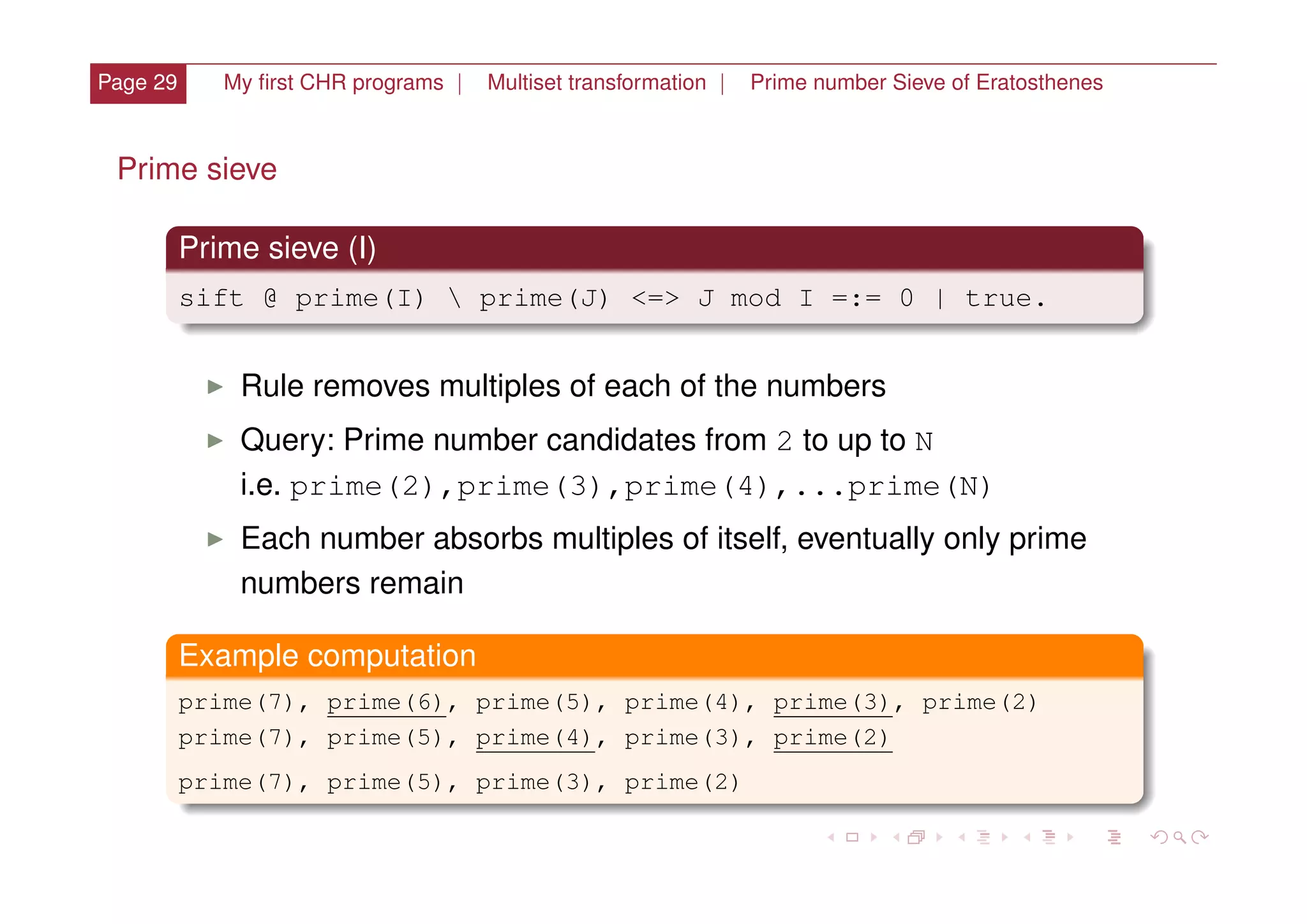 Page 29 My ﬁrst CHR programs | Multiset transformation | Prime number Sieve of Eratosthenes
Prime sieve
Prime sieve (I)
sift @ prime(I)  prime(J) <=> J mod I =:= 0 | true.
I Rule removes multiples of each of the numbers
I Query: Prime number candidates from 2 to up to N
i.e. prime(2),prime(3),prime(4),...prime(N)
I Each number absorbs multiples of itself, eventually only prime
numbers remain
Example computation
prime(7), prime(6), prime(5), prime(4), prime(3), prime(2)
prime(7), prime(5), prime(4), prime(3), prime(2)
prime(7), prime(5), prime(3), prime(2)
 