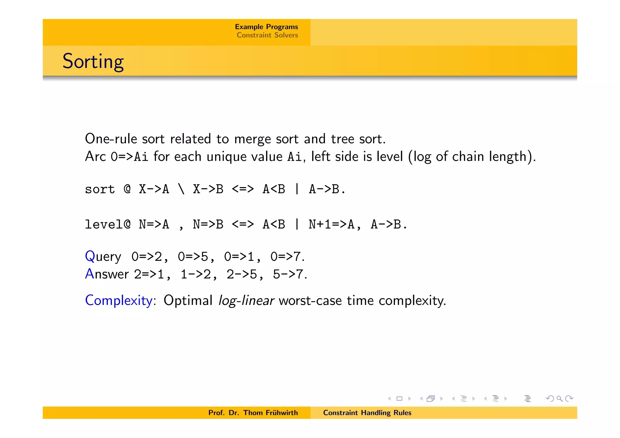 Example Programs
Constraint Solvers
Sorting
One-rule sort related to merge sort and tree sort.
Arc 0=>Ai for each unique value Ai, left side is level (log of chain length).
sort @ X->A  X->B <=> A<B | A->B.
level@ N=>A , N=>B <=> A<B | N+1=>A, A->B.
Query 0=>2, 0=>5, 0=>1, 0=>7.
Answer 2=>1, 1->2, 2->5, 5->7.
Complexity: Optimal log-linear worst-case time complexity.
Prof. Dr. Thom Fr¨uhwirth Constraint Handling Rules
 