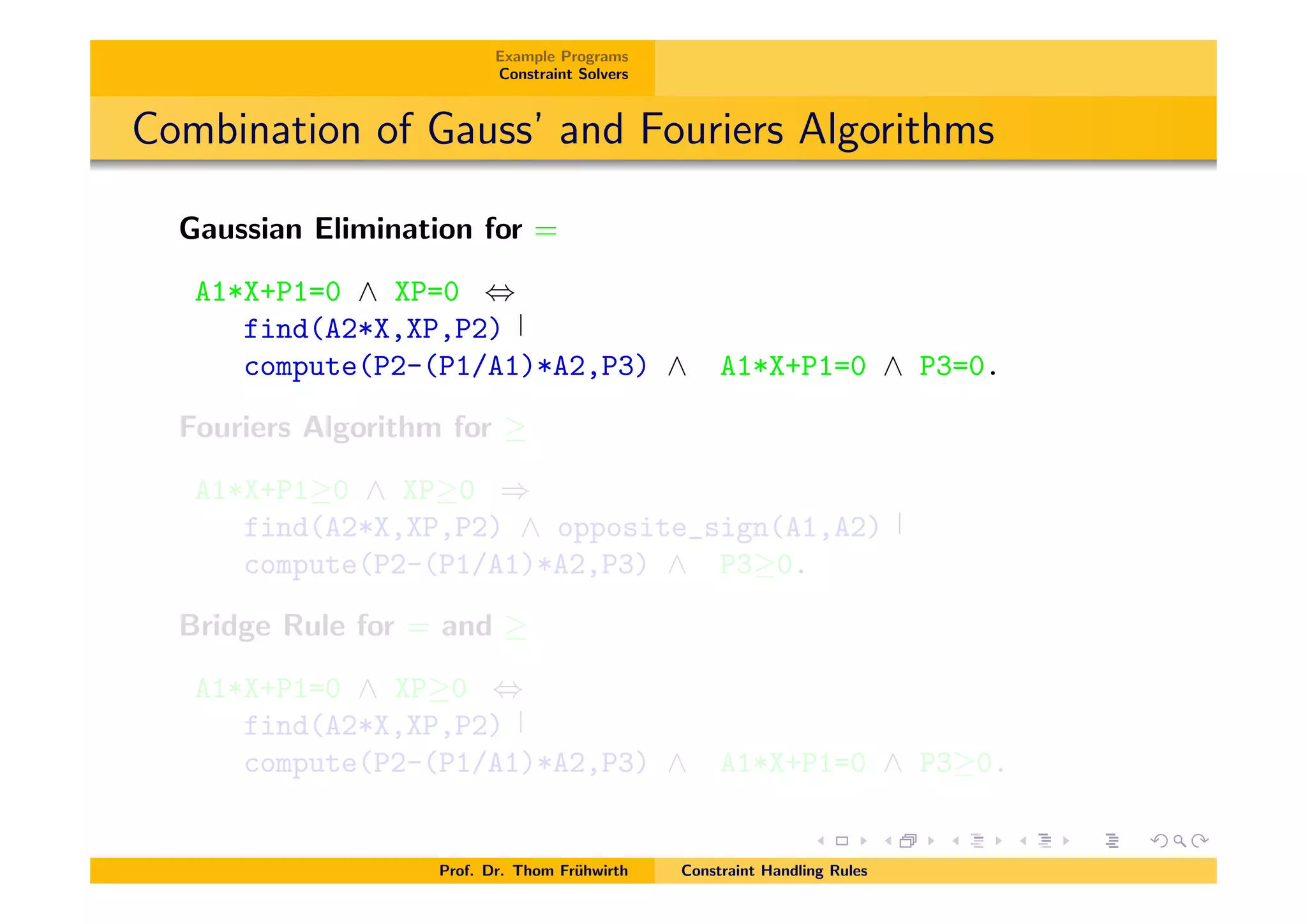 Example Programs
Constraint Solvers
Combination of Gauss’ and Fouriers Algorithms
Gaussian Elimination for =
A1*X+P1=0 ^ XP=0 ,
find(A2*X,XP,P2)
compute(P2-(P1/A1)*A2,P3) ^ A1*X+P1=0 ^ P3=0.
Fouriers Algorithm for
A1*X+P1 0 ^ XP 0 )
find(A2*X,XP,P2) ^ opposite_sign(A1,A2)
compute(P2-(P1/A1)*A2,P3) ^ P3 0.
Bridge Rule for = and
A1*X+P1=0 ^ XP 0 ,
find(A2*X,XP,P2)
compute(P2-(P1/A1)*A2,P3) ^ A1*X+P1=0 ^ P3 0.
Prof. Dr. Thom Fr¨uhwirth Constraint Handling Rules
 