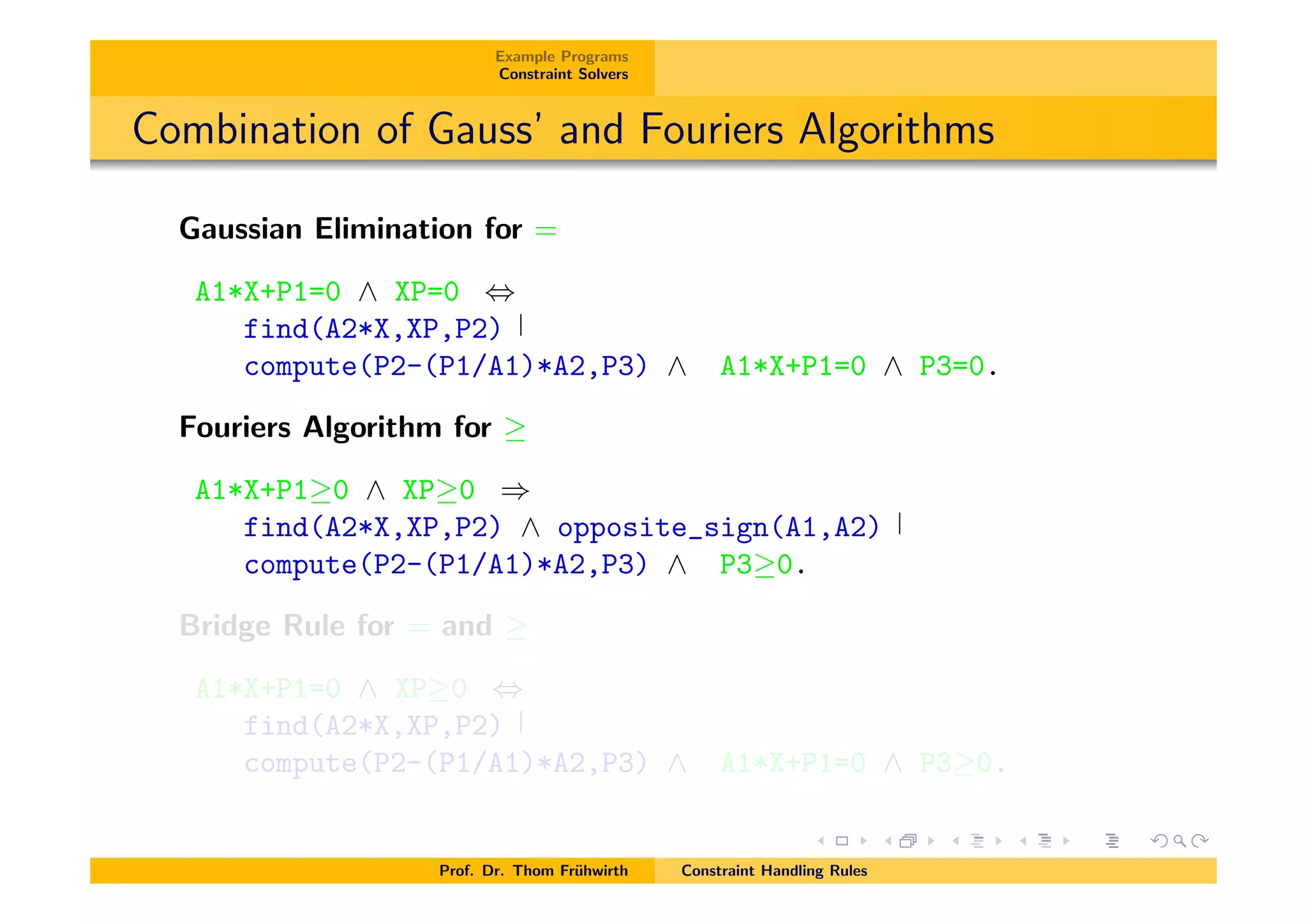 Example Programs
Constraint Solvers
Combination of Gauss’ and Fouriers Algorithms
Gaussian Elimination for =
A1*X+P1=0 ^ XP=0 ,
find(A2*X,XP,P2)
compute(P2-(P1/A1)*A2,P3) ^ A1*X+P1=0 ^ P3=0.
Fouriers Algorithm for
A1*X+P1 0 ^ XP 0 )
find(A2*X,XP,P2) ^ opposite_sign(A1,A2)
compute(P2-(P1/A1)*A2,P3) ^ P3 0.
Bridge Rule for = and
A1*X+P1=0 ^ XP 0 ,
find(A2*X,XP,P2)
compute(P2-(P1/A1)*A2,P3) ^ A1*X+P1=0 ^ P3 0.
Prof. Dr. Thom Fr¨uhwirth Constraint Handling Rules
 