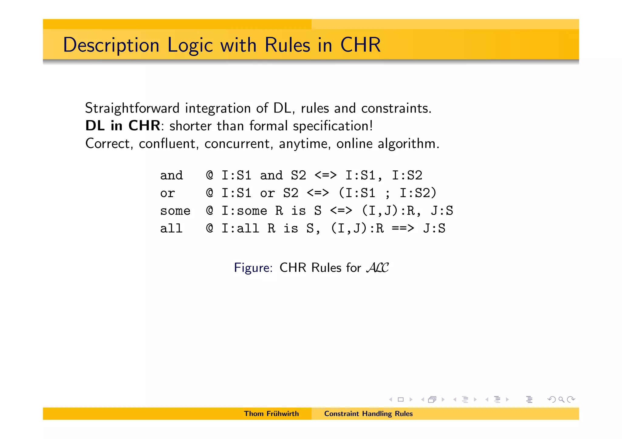 Description Logic with Rules in CHR
Straightforward integration of DL, rules and constraints.
DL in CHR: shorter than formal speciﬁcation!
Correct, conﬂuent, concurrent, anytime, online algorithm.
and @ I:S1 and S2 <=> I:S1, I:S2
or @ I:S1 or S2 <=> (I:S1 ; I:S2)
some @ I:some R is S <=> (I,J):R, J:S
all @ I:all R is S, (I,J):R ==> J:S
Figure: CHR Rules for ALC
Thom Fr¨uhwirth Constraint Handling Rules
 