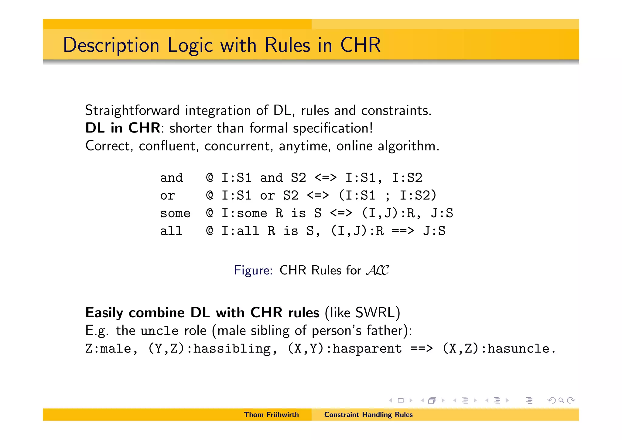 Description Logic with Rules in CHR
Straightforward integration of DL, rules and constraints.
DL in CHR: shorter than formal speciﬁcation!
Correct, conﬂuent, concurrent, anytime, online algorithm.
and @ I:S1 and S2 <=> I:S1, I:S2
or @ I:S1 or S2 <=> (I:S1 ; I:S2)
some @ I:some R is S <=> (I,J):R, J:S
all @ I:all R is S, (I,J):R ==> J:S
Figure: CHR Rules for ALC
Easily combine DL with CHR rules (like SWRL)
E.g. the uncle role (male sibling of person’s father):
Z:male, (Y,Z):hassibling, (X,Y):hasparent ==> (X,Z):hasuncle.
Thom Fr¨uhwirth Constraint Handling Rules
 