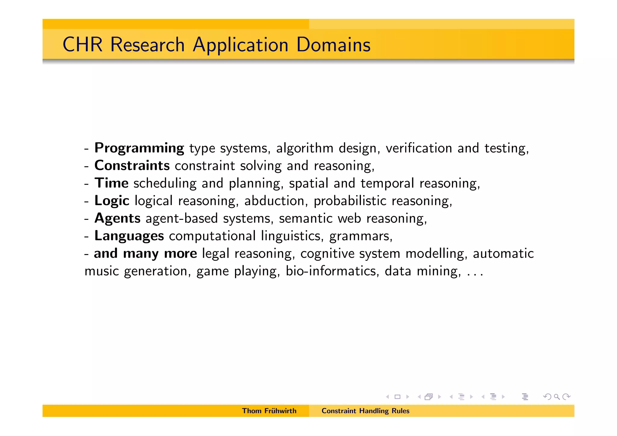 CHR Research Application Domains
- Programming type systems, algorithm design, veriﬁcation and testing,
- Constraints constraint solving and reasoning,
- Time scheduling and planning, spatial and temporal reasoning,
- Logic logical reasoning, abduction, probabilistic reasoning,
- Agents agent-based systems, semantic web reasoning,
- Languages computational linguistics, grammars,
- and many more legal reasoning, cognitive system modelling, automatic
music generation, game playing, bio-informatics, data mining, . . .
Thom Fr¨uhwirth Constraint Handling Rules
 