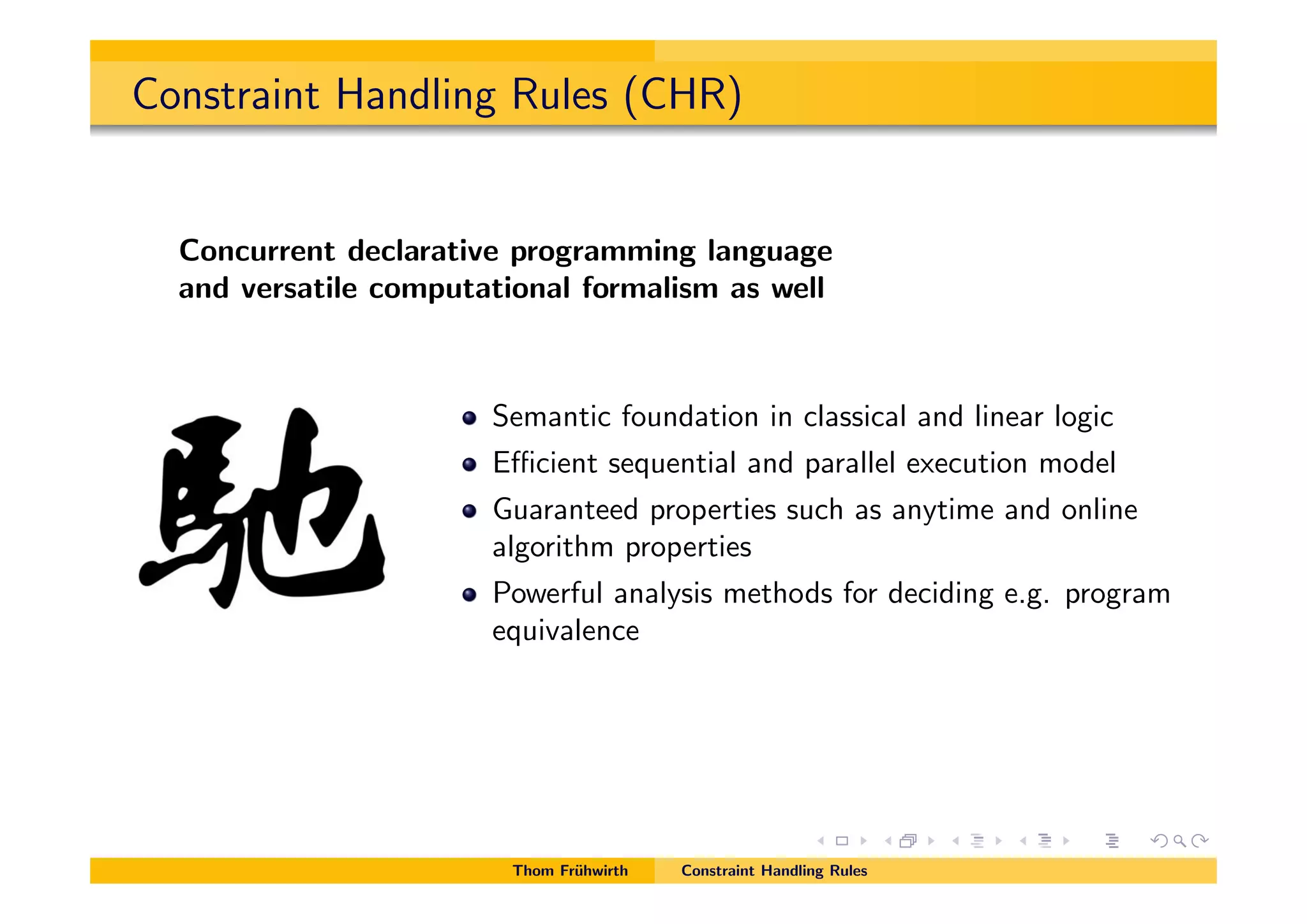 Constraint Handling Rules (CHR)
Concurrent declarative programming language
and versatile computational formalism as well
Semantic foundation in classical and linear logic
E cient sequential and parallel execution model
Guaranteed properties such as anytime and online
algorithm properties
Powerful analysis methods for deciding e.g. program
equivalence
Thom Fr¨uhwirth Constraint Handling Rules
 