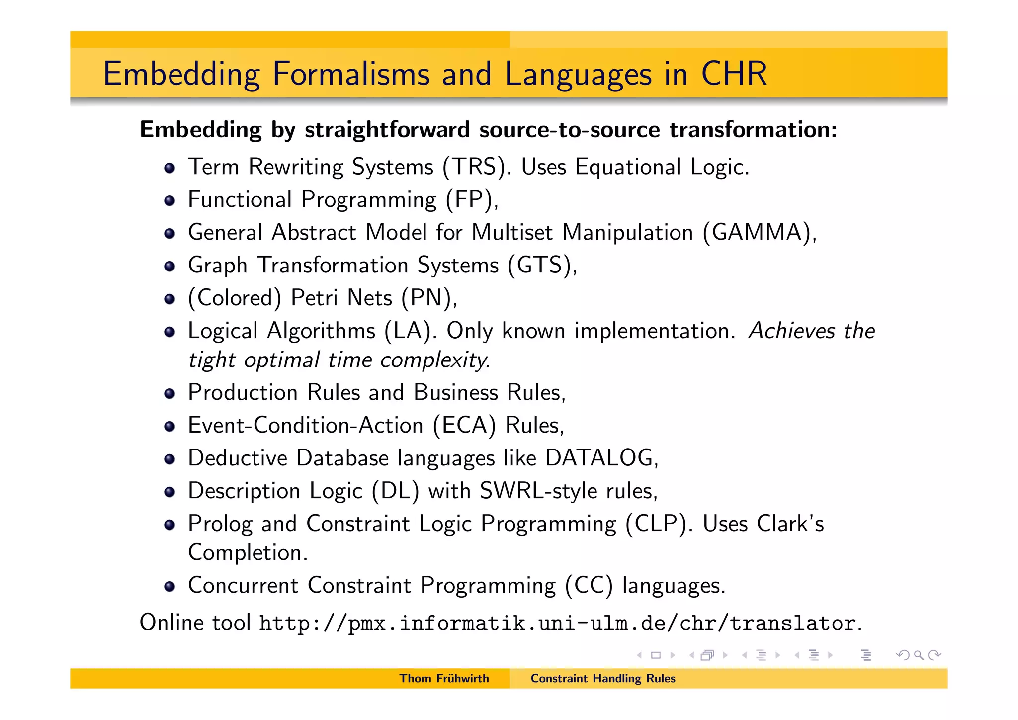Embedding Formalisms and Languages in CHR
Embedding by straightforward source-to-source transformation:
Term Rewriting Systems (TRS). Uses Equational Logic.
Functional Programming (FP),
General Abstract Model for Multiset Manipulation (GAMMA),
Graph Transformation Systems (GTS),
(Colored) Petri Nets (PN),
Logical Algorithms (LA). Only known implementation. Achieves the
tight optimal time complexity.
Production Rules and Business Rules,
Event-Condition-Action (ECA) Rules,
Deductive Database languages like DATALOG,
Description Logic (DL) with SWRL-style rules,
Prolog and Constraint Logic Programming (CLP). Uses Clark’s
Completion.
Concurrent Constraint Programming (CC) languages.
Online tool http://pmx.informatik.uni-ulm.de/chr/translator.
Thom Fr¨uhwirth Constraint Handling Rules
 