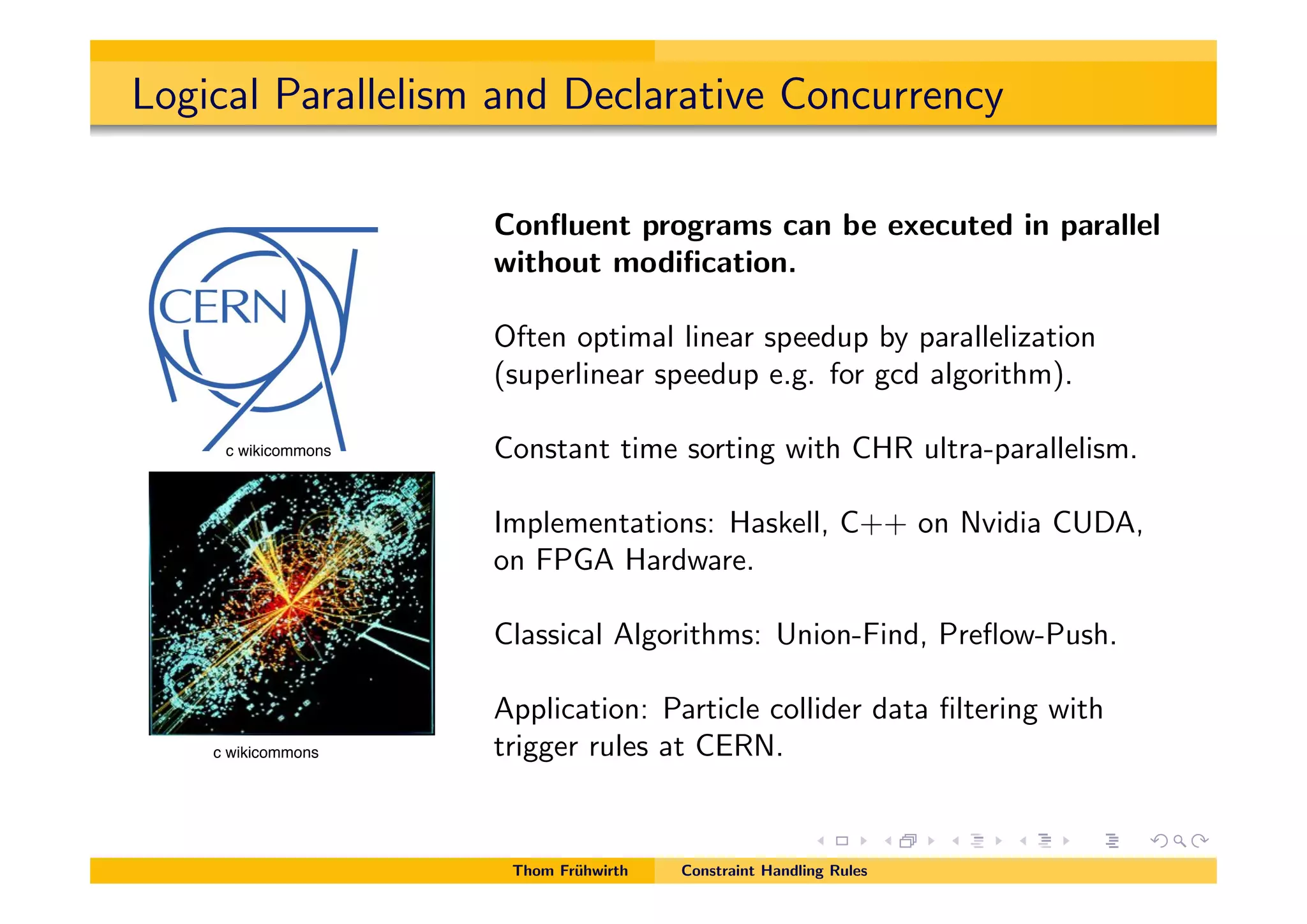 Logical Parallelism and Declarative Concurrency
Conﬂuent programs can be executed in parallel
without modiﬁcation.
Often optimal linear speedup by parallelization
(superlinear speedup e.g. for gcd algorithm).
Constant time sorting with CHR ultra-parallelism.
Implementations: Haskell, C++ on Nvidia CUDA,
on FPGA Hardware.
Classical Algorithms: Union-Find, Preﬂow-Push.
Application: Particle collider data ﬁltering with
trigger rules at CERN.
Thom Fr¨uhwirth Constraint Handling Rules
c wikicommons
c wikicommons
 