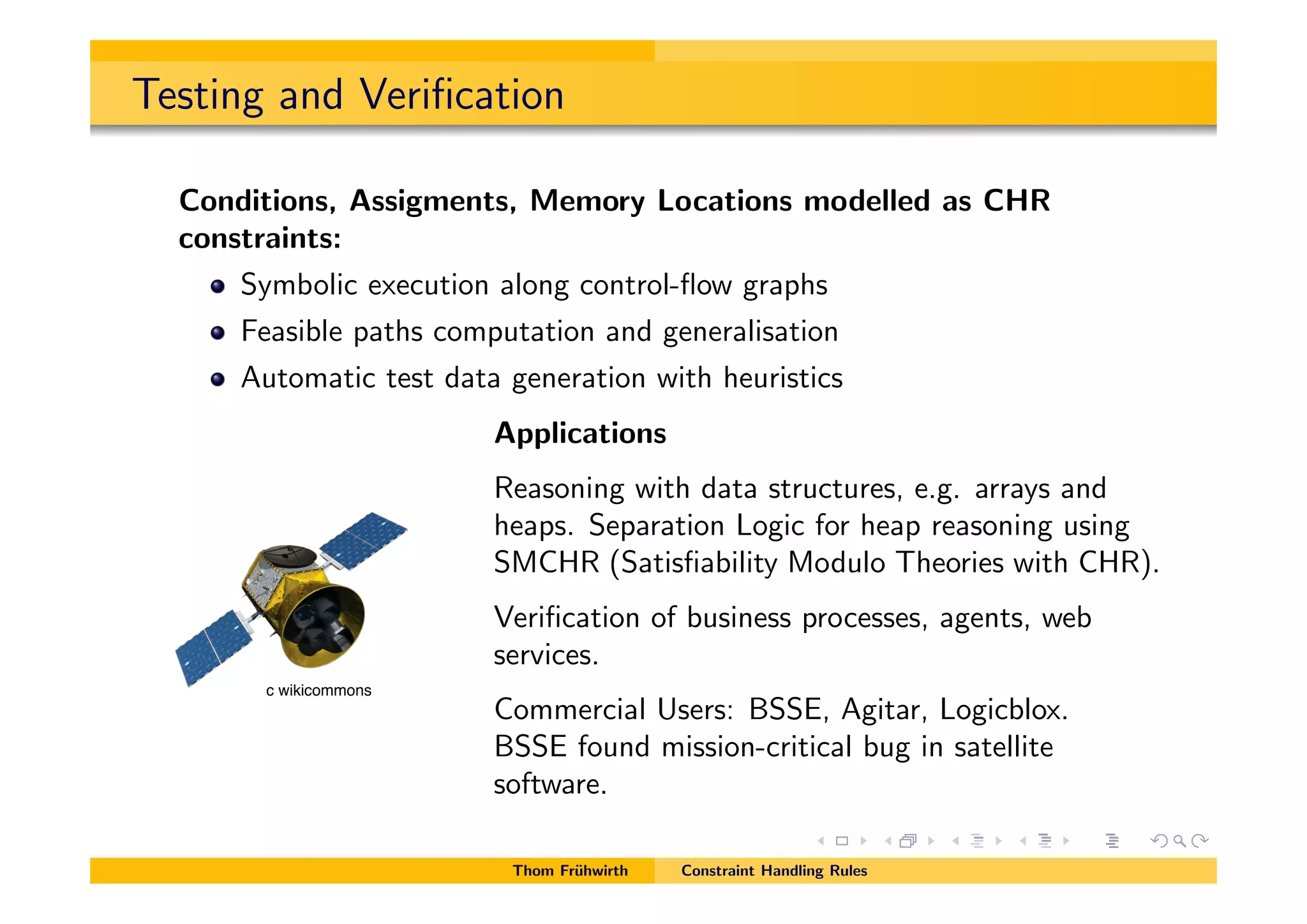 Testing and Veriﬁcation
Conditions, Assigments, Memory Locations modelled as CHR
constraints:
Symbolic execution along control-ﬂow graphs
Feasible paths computation and generalisation
Automatic test data generation with heuristics
Applications
Reasoning with data structures, e.g. arrays and
heaps. Separation Logic for heap reasoning using
SMCHR (Satisﬁability Modulo Theories with CHR).
Veriﬁcation of business processes, agents, web
services.
Commercial Users: BSSE, Agitar, Logicblox.
BSSE found mission-critical bug in satellite
software.
Thom Fr¨uhwirth Constraint Handling Rules
c wikicommons
 