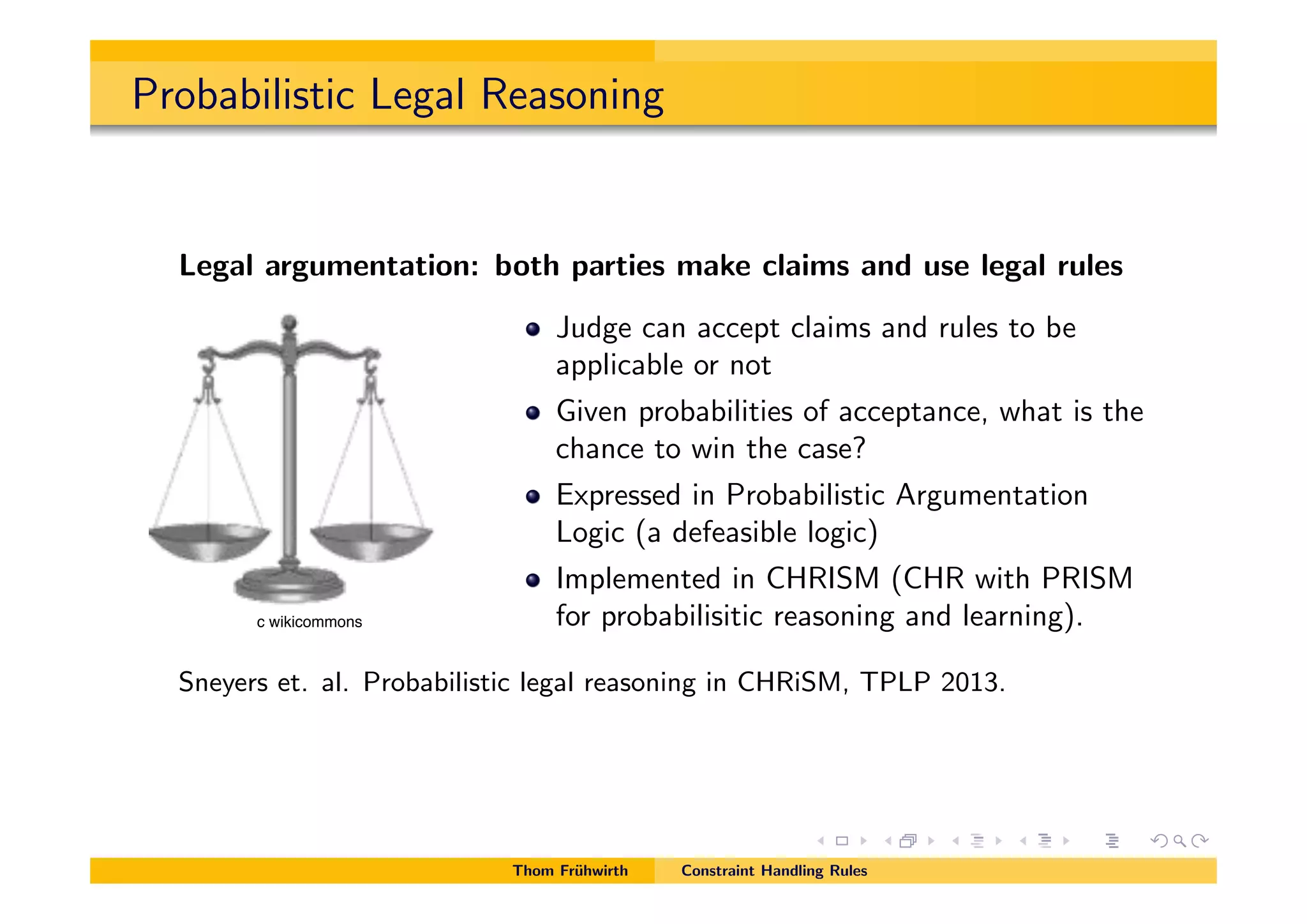 Probabilistic Legal Reasoning
Legal argumentation: both parties make claims and use legal rules
Judge can accept claims and rules to be
applicable or not
Given probabilities of acceptance, what is the
chance to win the case?
Expressed in Probabilistic Argumentation
Logic (a defeasible logic)
Implemented in CHRISM (CHR with PRISM
for probabilisitic reasoning and learning).
Sneyers et. al. Probabilistic legal reasoning in CHRiSM, TPLP 2013.
Thom Fr¨uhwirth Constraint Handling Rules
c wikicommons
 