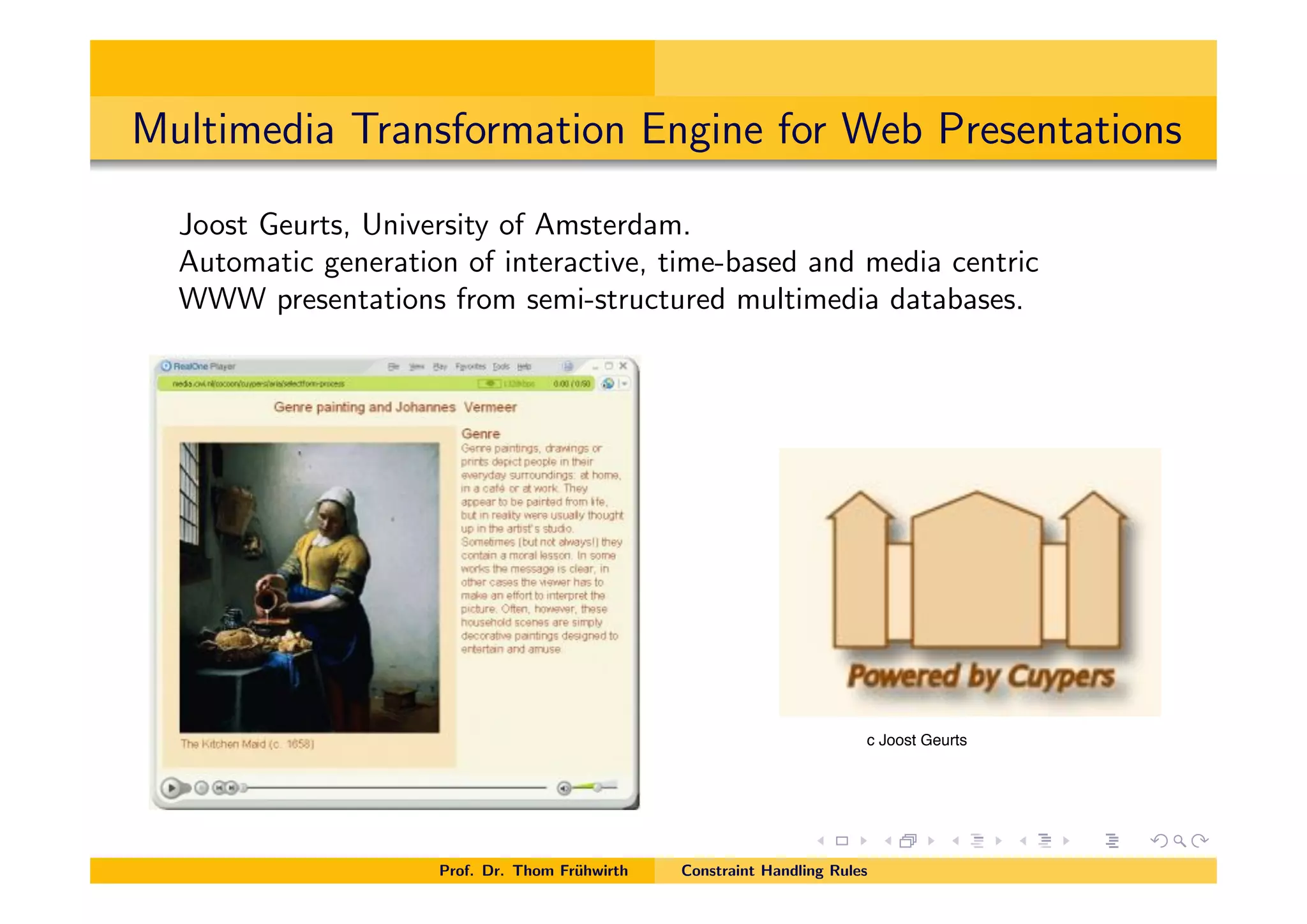 Multimedia Transformation Engine for Web Presentations
Joost Geurts, University of Amsterdam.
Automatic generation of interactive, time-based and media centric
WWW presentations from semi-structured multimedia databases.
Prof. Dr. Thom Fr¨uhwirth Constraint Handling Rules
c Joost Geurts
 