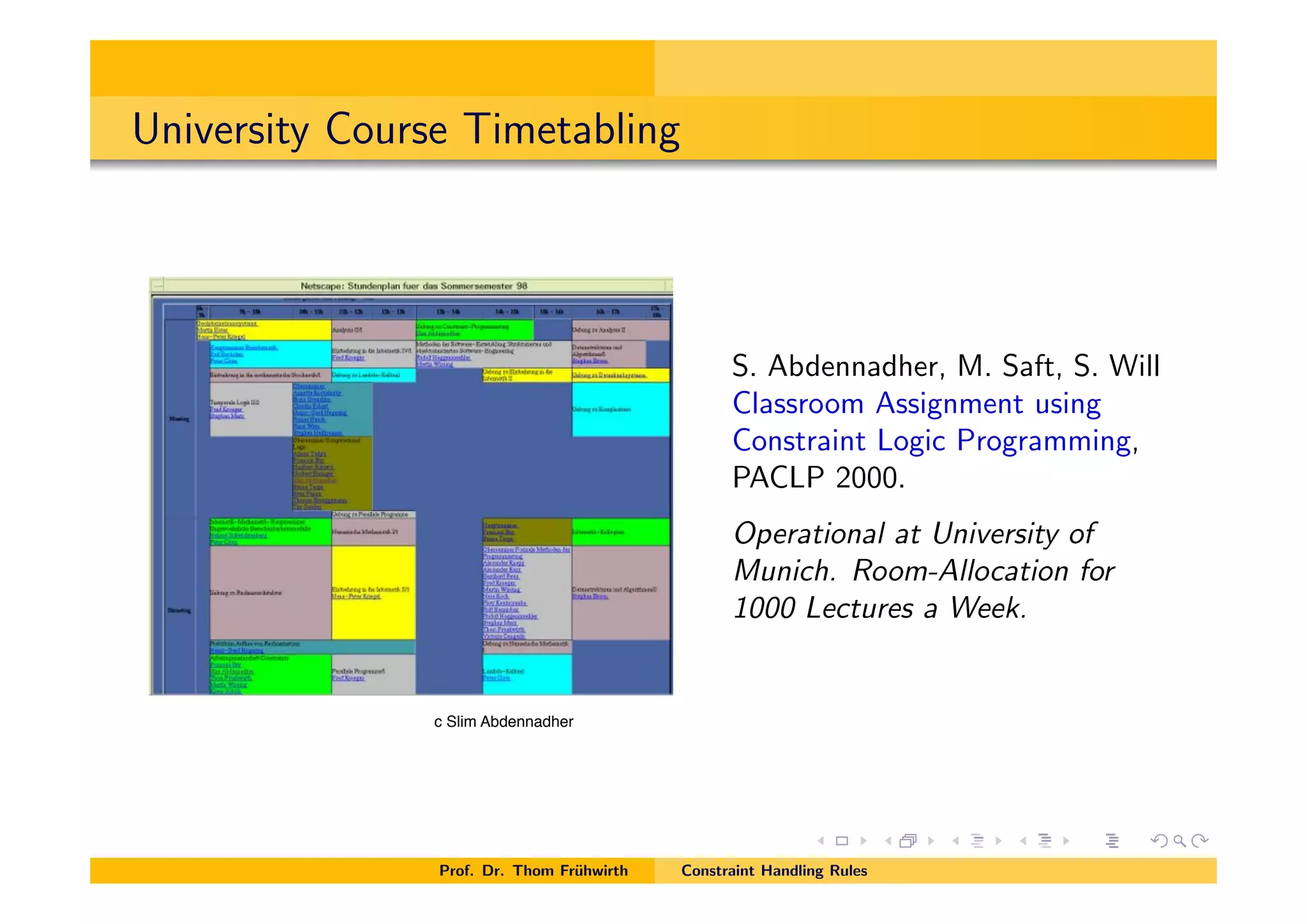 University Course Timetabling
S. Abdennadher, M. Saft, S. Will
Classroom Assignment using
Constraint Logic Programming,
PACLP 2000.
Operational at University of
Munich. Room-Allocation for
1000 Lectures a Week.
Prof. Dr. Thom Fr¨uhwirth Constraint Handling Rules
c Slim Abdennadher
 