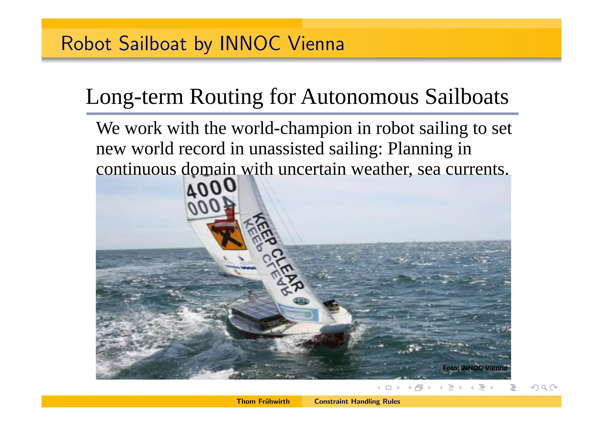 Robot Sailboat by INNOC Vienna
!"#!$#%& '()*+,-*-./.0123*41567*8*-./.0123*957:2/*0;<*=77(:20>:5;/ %"
!"#$#%&%'()*$+(,-.
R5;C8>.1)*-56>:;C*D51*=6>5;5)56/*?0:(U50>/
X.*E51A*E:>3*>3.*E51(<8230)7:5;*:;*15U5>*/0:(:;C*>5*/.>*
;.E*E51(<*1.251<*:;*6;0//:/>.<*/0:(:;CY*Z(0;;:;C*:;*
25;>:;656/*<5)0:;*E:>3*6;2.1>0:;*E.0>3.1O*/.0*2611.;>/#
Foto: INNOC Vienna
Thom Fr¨uhwirth Constraint Handling Rules
 