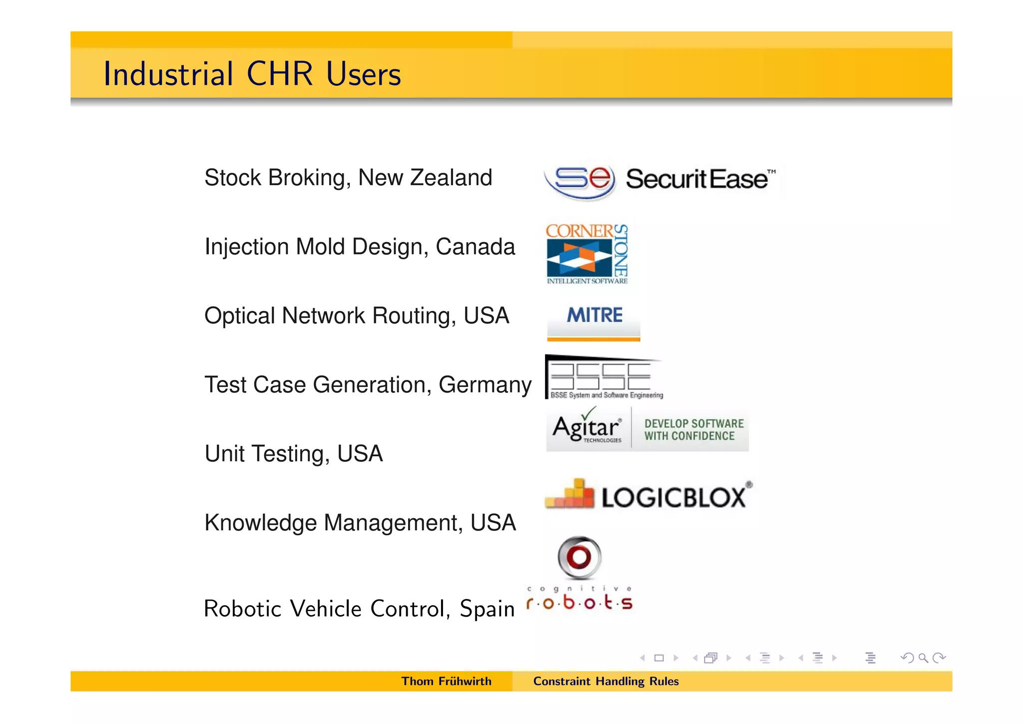 Industrial CHR Users
Commercial CHR Users
Stock Broking, New Zealand
Injection Mold Design, Canada
Optical Network Routing, USA
Test Case Generation, Germany
Unit Testing, USA
Knowledge Management, USA
Robotic Vehicle Control, Spain
Thom Fr¨uhwirth Constraint Handling Rules
 